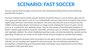 SCENARIO:  FAST  SOCCER
You  are  a  group  that  manages  a  local  soccer  club  facing  diminishing  revenue  from  declining  
membership  numbers.  
You  have  noCced  recent  trends  around  ‘anyCme  anywhere  ﬁtness’,  such  as  ﬁtness  apps  and  24  
hour  gyms  and  ‘fast  sports’,  such  as  3  on  3  basketball,  and  your  club  wants  to  explore  how  soccer  
might  adapt  and  learn  from  these  innovaCons.  You  have  also  read  the  recent  research  by  the  
CSIRO  and  Australian  Sports  Commission  on  mega  trends  shaping  the  future  of  sport,  trends  
such  as  as  ‘a  perfect  ﬁt’  and  ‘anybody’s  game’.  You  are  also  aware  of  the  Australian  InsCtute  of  
Sport’s  market  segmentaCon  research,  especially    personas  such  as  ‘ponders’,  ‘sidelined  sportsters’  
and  ‘apathe@c  clubbers’  for  whom  tradiConal  sporCng  codes  and  club  membership  models  are  less  
appealing.  Finally  you  are  aware  of  the  wider  trends  around  changes  to  membership  models.    
You  have  decided  to  develop  some  innovaCons  to  the  game  and/or  club  membership  models  
with  the  aim  of  creaCng  more  appeal  for  these  personas.  You  are  looking  to  idenCfy  the  
assumpCons  underpinning  your  innovaCon  ideas  and  design  some  experiments  to  test  these  
assumpCons  with  potenCal  users.
 