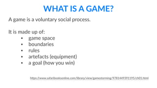 WHAT  IS  A  GAME?
A  game  is  a  voluntary  social  process.  
It  is  made  up  of:  
• game  space    
• boundaries  
• rules  
• artefacts  (equipment)  
• a  goal  (how  you  win)  
hBps://www.safaribooksonline.com/library/view/gamestorming/9781449391195/ch01.html
 