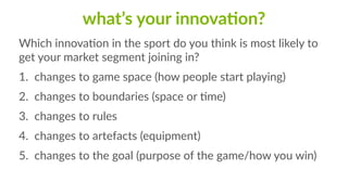 what’s  your  innovaFon?
Which  innovaCon  in  the  sport  do  you  think  is  most  likely  to  
get  your  market  segment  joining  in?  
1. changes  to  game  space  (how  people  start  playing)  
2. changes  to  boundaries  (space  or  Cme)  
3. changes  to  rules  
4. changes  to  artefacts  (equipment)  
5. changes  to  the  goal  (purpose  of  the  game/how  you  win)
 