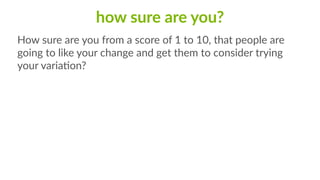 how  sure  are  you?
How  sure  are  you  from  a  score  of  1  to  10,  that  people  are  
going  to  like  your  change  and  get  them  to  consider  trying  
your  variaCon?
 