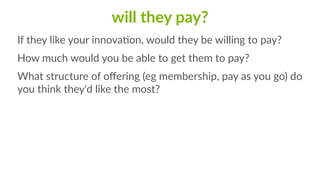 will  they  pay?
If  they  like  your  innovaCon,  would  they  be  willing  to  pay?  
How  much  would  you  be  able  to  get  them  to  pay?  
What  structure  of  oﬀering  (eg  membership,  pay  as  you  go)  do  
you  think  they'd  like  the  most?
 