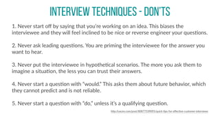 INTERVIEW TECHNIQUES - DON’TS
1.  Never  start  oﬀ  by  saying  that  you’re  working  on  an  idea.  This  biases  the  
interviewee  and  they  will  feel  inclined  to  be  nice  or  reverse  engineer  your  quesCons.  
2.  Never  ask  leading  quesCons.  You  are  priming  the  interviewee  for  the  answer  you  
want  to  hear.  
3.  Never  put  the  interviewee  in  hypotheCcal  scenarios.  The  more  you  ask  them  to  
imagine  a  situaCon,  the  less  you  can  trust  their  answers.  
4.  Never  start  a  quesCon  with  “would.”  This  asks  them  about  future  behavior,  which  
they  cannot  predict  and  is  not  reliable.  
5.  Never  start  a  quesCon  with  “do,”  unless  it’s  a  qualifying  quesCon.  
hBp://uxceo.com/post/80877539095/quick-­‐Cps-­‐for-­‐eﬀecCve-­‐customer-­‐interviews
 