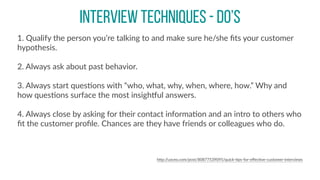 INTERVIEW TECHNIQUES - DO’S
1.  Qualify  the  person  you’re  talking  to  and  make  sure  he/she  ﬁts  your  customer  
hypothesis.  
2.  Always  ask  about  past  behavior.  
3.  Always  start  quesCons  with  “who,  what,  why,  when,  where,  how.”  Why  and  
how  quesCons  surface  the  most  insighpul  answers.  
4.  Always  close  by  asking  for  their  contact  informaCon  and  an  intro  to  others  who  
ﬁt  the  customer  proﬁle.  Chances  are  they  have  friends  or  colleagues  who  do.  
hBp://uxceo.com/post/80877539095/quick-­‐Cps-­‐for-­‐eﬀecCve-­‐customer-­‐interviews
 