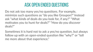 ask open ended questions
Do  not  ask  too  many  yes/no  quesCons.  For  example,  
minimize  such  quesCons  as  “do  you  like  Groupon?”  Instead  
ask  “what  kinds  of  deals  do  you  look  for,  if  any?”  “What  
moCvates  you  to  hunt  for  deals?”  “How  do  you  discover  
deals?”    
SomeCmes  it  is  hard  not  to  ask  a  yes/no  quesCon,  but  always  
follow  up  with  an  open-­‐ended  quesCon  like  “why?”  or  “tell  
me  more  about  that  experience.”
 