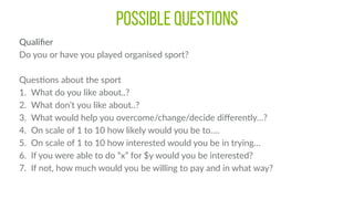 POSSIBLE QUESTIONS
Qualiﬁer  
Do  you  or  have  you  played  organised  sport?  
QuesCons  about  the  sport  
1. What  do  you  like  about..?    
2. What  don’t  you  like  about..?    
3. What  would  help  you  overcome/change/decide  diﬀerently…?  
4. On  scale  of  1  to  10  how  likely  would  you  be  to….  
5. On  scale  of  1  to  10  how  interested  would  you  be  in  trying…  
6. If  you  were  able  to  do  “x”  for  $y  would  you  be  interested?  
7. If  not,  how  much  would  you  be  willing  to  pay  and  in  what  way?
 
