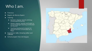 Who I am.
 Francisco
 Región de Murcia (Spain)
 Training:
 Bachelor’s degree: Spanish philology
(Universidad de Murcia).
 Master’s degree: Spanish and English as
second languages teaching (Universidad
de Alicante).
 Teaching development program for
Spanish teachers (Universidad de La
Rioja).
 Experience: italki, Amazing talker and
Cafetalk.
 School project: Faro de lenguas.
 