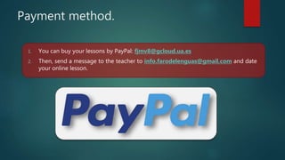 Payment method.
1. You can buy your lessons by PayPal: fjmv8@gcloud.ua.es
2. Then, send a message to the teacher to info.farodelenguas@gmail.com and date
your online lesson.
 