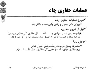 ‫ﭼﺎه‬ ‫ﺣﻔﺎري‬ ‫ﻋﻤﻠﻴﺎت‬
،‫ﭼﺎه‬ ‫ﺣﻔﺎري‬ ‫ﻋﻤﻠﻴﺎت‬ ‫ﺷﺮوع‬
‫ﭼﺎه‬ ‫داﺧﻞ‬ ‫ﺑﻪ‬ ‫ﻣﺘﻪ‬ ‫اوﻟﻴﻦ‬ ‫راﻧﺪن‬ ‫و‬ ‫ﺣﻔﺎري‬ ‫دﻛﻞ‬ ‫ﺑﺮﭘﺎﻳﻲ‬
،‫ﺣﻔﺎري‬ ‫ﺷﺮوع‬ ‫از‬ ‫ﻗﺒﻞ‬
‫ﻣﻮرد‬ ‫ﺣﻔﺎري‬ ‫ﮔﻞ‬ ،‫ﺣﻔﺎري‬ ‫ﺳﻴﺎل‬ ‫ﺳﺎﺧﺖ‬ ‫ﺟﻬﺖ‬ ‫ﭘﻴﺸﻨﻬﺎدي‬ ‫ﺑﺮﻧﺎﻣﻪ‬ ‫ﺑﻪ‬ ‫ﺗﻮﺟﻪ‬ ‫ﺑﺎ‬‫ﻧﻴﺎز‬
‫ﮔﺮدد‬ ‫ﻣﻲ‬ ‫ﮔﻞ‬ ‫ﮔﺮدش‬ ‫ﺳﻴﺴﺘﻢ‬ ‫وارد‬ ‫ﺣﻔﺎري‬ ‫ﺷﺮوع‬ ‫ﺑﺎ‬ ‫ﻫﻤﺰﻣﺎن‬ ‫و‬ ‫ﺷﺪه‬ ‫ﺳﺎﺧﺘﻪ‬.
،‫دﻛﻞ‬Rig
‫ﺷﺎﻣﻞ‬ ‫ﺣﻔﺎري‬ ‫ﻣﺠﺘﻤﻊ‬ ‫ﻳﻚ‬ ‫در‬ ‫ﻣﻮﺟﻮد‬ ‫وﺳﺎﻳﻞ‬ ‫ﻣﺠﻤﻮﻋﻪ‬
‫ﻻزم‬ ‫ﺗﺄﺳﻴﺴﺎت‬ ‫ﺳﺎﻳﺮ‬ ‫و‬ ‫ﺣﻔﺎري‬ ‫ﮔﻞ‬ ‫ﻣﺨﺰن‬ ‫و‬ ‫ﺗﻠﻤﺒﻪ‬ ،‫ﻣﻮﺗﻮر‬ ،‫ﺣﻔﺎري‬ ‫ﺑﺮج‬
‫ﺗﺎﺑﺴﺘﺎن‬94-‫ح‬.‫اﻋﻠﻤﻲ‬‫ﻧﻴﺎ‬‫ﻳﻚ‬ ‫ﺣﻔﺎري‬ ‫ﻣﻬﻨﺪﺳﻲ‬)‫ﭘﻨﺠﻢ‬ ‫وﻳﺮاﻳﺶ‬(104
 