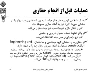 ‫ﺣﻔﺎري‬ ‫اﻧﺠﺎم‬ ‫از‬ ‫ﻗﺒﻞ‬ ‫ﻋﻤﻠﻴﺎت‬
‫در‬ ‫ﻳﺎ‬ ‫و‬ ‫درﻳﺎ‬ ‫در‬ ‫ﺣﻔﺎري‬ ‫ﻛﻪ‬ ‫اﻳﻦ‬ ‫ﺑﻪ‬ ‫ﺑﻨﺎ‬ ‫ﭼﺎه‬ ‫ﺣﻔﺮ‬ ‫ﻣﺤﻞ‬ ‫ﻛﺮدن‬ ‫ﻣﺸﺨﺺ‬ ‫از‬ ‫ﺑﻌﺪ‬
‫ﭼﺎه‬ ‫ﻣﺤﻮﻃﻪ‬ ‫ﺳﺎزي‬ ‫آﻣﺎده‬ ‫ﺑﻪ‬ ‫ﻧﻴﺎز‬ ‫ﮔﻴﺮد‬ ‫ﺻﻮرت‬ ‫ﺧﺸﻜﻲ‬
‫ﻣﻲ‬ ‫ﺣﻔﺎري‬ ‫ﺟﻬﺖ‬ ‫ﻧﻴﺎز‬ ‫ﻣﻮرد‬ ‫ﺗﺠﻬﻴﺰات‬ ‫و‬ ‫دﻛﻞ‬ ‫اﻧﺘﻘﺎل‬ ‫ﺑﺮاي‬‫ﺑﺎﺷﺪ‬.
‫ﺧﺸﻜﻲ‬ ‫و‬ ‫درﻳﺎﻳﻲ‬ ‫ﺣﻔﺎري‬ ‫ﻋﻤﺪه‬ ‫ﺗﻔﺎوت‬ ‫واﻗﻊ‬ ‫در‬
،‫ﭼﺎه‬ ‫ﻣﺤﻞ‬ ‫آوردن‬ ‫ﻓﺮاﻫﻢ‬ ‫ﻧﻮع‬ ‫در‬Location‫ﻣﻲ‬‫ﺑﺎﺷﺪ‬.
‫ﺣﻔﺎري‬ ‫در‬،‫ﺳﺎﺧﺘﻤﺎن‬ ‫و‬ ‫ﻣﻬﻨﺪﺳﻲ‬ ‫ﮔﺮوه‬ ‫ﺧﺸﻜﻲ‬ ‫ﻫﺎي‬Engineering and 
construction‫دارد‬ ‫ﻋﻬﺪه‬ ‫ﺑﺮ‬ ‫را‬ ‫ﭼﺎه‬ ‫ﻣﺤﻞ‬ ‫ﻧﻤﻮدن‬ ‫آﻣﺎده‬ ‫ﻣﺴﺌﻮﻟﻴﺖ‬.
‫ﻣﻲ‬ ‫دﻛﻞ‬ ‫اﻧﺪازه‬ ‫و‬ ‫ﻧﻮع‬ ‫ﺑﻪ‬ ‫ﺗﻮﺟﻪ‬ ‫ﺑﺎ‬ ‫اﺳﺘﺎﻧﺪاردي‬ ‫اﺑﻌﺎد‬ ‫داراي‬ ‫ﭼﺎه‬ ‫ﻣﺤﻮﻃﻪ‬‫ﺑﺎﺷﺪ‬.‫ﺗﺴﻄﻴ‬‫ﺢ‬
‫ﺣﻔﺎري‬ ‫ﺣﻮﺿﭽﻪ‬ ‫ﺳﺎﺧﺖ‬ ،‫ﻣﺤﻮﻃﻪ‬)Cellar) ، ‫ﺳﺎﺧﺖ‬ ،‫دﻛﻞ‬ ‫اﺳﺘﻘﺮار‬ ‫ﻣﺤﻞ‬ ‫رﻳﺰي‬ ‫ﺑﺘﻦ‬
‫آب‬ ‫ﻫﺮز‬ ‫ﮔﻮدال‬)Mud Pit) ، ‫ﺳﻮﺧﺖ‬ ‫ﮔﻮدال‬ ‫ﺳﺎﺧﺖ‬)Burning pit) ‫آب‬ ‫ﺧﻄﻮط‬
‫و‬ ‫رﺳﺎﻧﻲ‬. . . . . . .‫ﮔﺮوه‬ ‫وﻇﺎﻳﻒ‬ ‫ﺟﻤﻠﻪ‬ ‫از‬E&C‫ﻣﻲ‬‫ﺑﺎﺷﺪ‬.
‫ﺗﺎﺑﺴﺘﺎن‬94-‫ح‬.‫اﻋﻠﻤﻲ‬‫ﻧﻴﺎ‬‫ﻳﻚ‬ ‫ﺣﻔﺎري‬ ‫ﻣﻬﻨﺪﺳﻲ‬)‫ﭘﻨﺠﻢ‬ ‫وﻳﺮاﻳﺶ‬(109
 