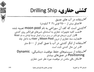 ،‫ﺣﻔﺎري‬ ‫ﻛﺸﺘﻲ‬Drilling Ship
‫ﻋﻤﻴﻖ‬ ‫ﻫﺎي‬ ‫آب‬ ‫در‬ ‫اﺳﺘﻔﺎده‬
‫از‬ ‫ﺑﻴﺶ‬ ‫اﻋﻤﺎق‬7500‫ﻓﻮﺗﻲ‬)2.3‫ﻛﻴﻠﻮﻣﺘﺮ‬(
‫ﻧﺎم‬ ‫ﺑﻪ‬ ‫ﺳﻮراﺧﻲ‬ ‫آن‬ ‫ﻛﻒ‬ ‫ﻛﻪ‬ ‫اﺳﺖ‬ ‫ﻛﺸﺘﻲ‬moon pool‫ﺷﺪه‬ ‫ﺗﻌﺒﻴﻪ‬
‫ﻛﺸ‬ ‫روي‬ ‫ﻓﻮراﻧﮕﻴﺮ‬ ‫ﺷﻴﺮﻫﺎي‬ ‫اﺳﺘﺜﻨﺎي‬ ‫ﺑﻪ‬ ‫ﺣﻔﺎري‬ ‫ﺗﺠﻬﻴﺰات‬ ‫ﻛﻠﻴﻪ‬ ‫ﻧﺼﺐ‬‫ﺘﻲ‬
‫ﻟﻮﻟﻪ‬ ‫ﺗﻮﺳﻂ‬ ‫اﺗﺼﺎل‬ ‫و‬ ‫درﻳﺎ‬ ‫ﺑﺴﺘﺮ‬ ‫در‬ ‫ﻓﻮراﻧﮕﻴﺮ‬ ‫ﺷﻴﺮﻫﺎي‬ ‫ﮔﻴﺮي‬ ‫ﻗﺮار‬‫ﻧﺎم‬ ‫ﺑﻪ‬ ‫اي‬Riser
‫درون‬ ‫از‬ ‫ﺣﻔﺎري‬ ‫ﻣﺘﻪ‬ ‫ﻫﺪاﻳﺖ‬	Moon Pool‫و‬		riser‫ﭼﺎه‬ ‫داﺧﻞ‬ ‫ﺑﻪ‬
‫از‬ ‫ﻛﻤﺘﺮ‬ ‫ﻋﻤﻖ‬ ‫ﺑﺎ‬ ‫آب‬ ‫در‬ ‫ﻛﺸﺘﻲ‬ ‫ﻟﻨﮕﺮ‬ ‫از‬ ‫اﺳﺘﻔﺎده‬500‫ﻣﺘﺮ‬
‫اﺳﺖ‬ ‫ﺛﺎﺑﺖ‬ ‫ﻛﺸﺘﻲ‬ ‫ﺣﺎل‬ ‫اﻳﻦ‬ ‫در‬
‫ﺳﻴﺴﺘﻢ‬ ‫از‬ ‫اﺳﺘﻔﺎده‬،‫دﻳﻨﺎﻣﻴﻜﻲ‬ ‫ﻣﻮﻗﻌﻴﺖ‬ ‫ﺣﻔﻆ‬ ‫ﻫﺎي‬Dynamic 
Positioning‫ﻋﻤﻖ‬ ‫در‬‫ﺑﻴﺸﺘﺮ‬ ‫ﻫﺎي‬
‫ﺣﻔﺎري‬ ‫ﺣﻴﻦ‬ ‫ﻧﻈﺮ‬ ‫ﻣﻮرد‬ ‫ﻣﻮﻗﻌﻴﺖ‬ ‫در‬ ‫ﻣﺎﻧﺪن‬ ‫ﺑﺎﻗﻲ‬ ‫اﻣﻜﺎن‬
‫ﺗﺎﺑﺴﺘﺎن‬94-‫ح‬.‫اﻋﻠﻤﻲ‬‫ﻧﻴﺎ‬‫ﻳﻚ‬ ‫ﺣﻔﺎري‬ ‫ﻣﻬﻨﺪﺳﻲ‬)‫ﭘﻨﺠﻢ‬ ‫وﻳﺮاﻳﺶ‬(122
 
