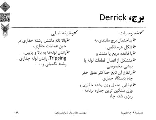 ،‫ﺑﺮج‬Derrick
‫ﺧﺼﻮﺻﻴﺎت‬
‫ﺑﻪ‬ ‫ﻣﺎﻧﻨﺪي‬ ‫ﺑﺮج‬ ‫ﺳﺎﺧﺘﻤﺎن‬
‫ﻧﺎﻗﺺ‬ ‫ﻫﺮم‬ ‫ﺷﻜﻞ‬
‫و‬ ‫ﻣﺜﻠﺚ‬ ‫ﻳﺎ‬ ‫ﻣﺮﺑﻊ‬ ‫ﻗﺎﻋﺪه‬ ‫ﺑﺎ‬
‫ﻳ‬ ‫ﻟﻮﻟﻪ‬ ‫ﻗﻄﻌﺎت‬ ‫اﺗﺼﺎل‬ ‫از‬ ‫ﻣﺘﺸﻜﻞ‬‫ﺎ‬
‫ﻣﺨﺼﻮﺻﻲ‬ ‫ﻧﺒﺸﻲ‬
‫ﺣﻔﺮ‬ ‫ﻋﻤﻖ‬ ‫ﺣﺪاﻛﺜﺮ‬ ‫ﺗﺎﺑﻊ‬ ‫آن‬ ‫ارﺗﻔﺎع‬
‫ﺣﻔﺎري‬ ‫دﺳﺘﮕﺎه‬ ‫ﭼﺎه‬
‫و‬ ‫ﺣﻔﺎري‬ ‫رﺷﺘﻪ‬ ‫وزن‬ ‫ﺗﺤﻤﻞ‬ ‫ﺗﻮاﻧﺎﻳﻲ‬
‫ﺑﺮﻧﺎﻣﻪ‬ ‫ﺟﺪاره‬ ‫ﺗﺮﻳﻦ‬ ‫ﺳﻨﮕﻴﻦ‬ ‫وزن‬
‫ﭼﺎه‬ ‫ﺷﺪه‬ ‫رﻳﺰي‬
‫اﺻﻠﻲ‬ ‫وﻇﻴﻔﻪ‬
‫ﺣﻔﺎري‬ ‫رﺷﺘﻪ‬ ‫داﺷﺘﻦ‬ ‫ﻧﮕﻪ‬ ‫ﺑﺎﻻ‬‫در‬
،‫ﺣﻔﺎري‬ ‫ﻋﻤﻠﻴﺎت‬ ‫ﺣﻴﻦ‬
‫ﻟﻮﻟﻪ‬ ‫راﻧﺪن‬،‫ﭘﺎﻳﻴﻦ‬ ‫و‬ ‫ﺑﺎﻻ‬ ‫ﺑﻪ‬ ‫ﻫﺎ‬
Tripping، ،‫ﺟﺪاري‬ ‫ﻟﻮﻟﻪ‬ ‫راﻧﺪن‬
‫و‬ ‫ﺗﻜﻤﻴﻠﻲ‬ ‫رﺷﺘﻪ‬. . . .
‫ﺗﺎﺑﺴﺘﺎن‬94-‫ح‬.‫اﻋﻠﻤﻲ‬‫ﻧﻴﺎ‬‫ﻳﻚ‬ ‫ﺣﻔﺎري‬ ‫ﻣﻬﻨﺪﺳﻲ‬)‫ﭘﻨﺠﻢ‬ ‫وﻳﺮاﻳﺶ‬(129
 