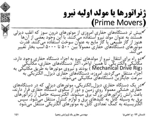 ‫ﻧﻴﺮو‬ ‫اوﻟﻴﻪ‬ ‫ﻣﻮﻟﺪ‬ ‫ﻳﺎ‬ ‫ژﻧﺮاﺗﻮرﻫﺎ‬
)Prime Movers(
‫دﺳﺘﮕﺎه‬ ‫ﺗﺮ‬ ‫ﺑﻴﺶ‬‫دﻳﺰ‬ ‫اﻏﻠﺐ‬ ‫ﻛﻪ‬ ‫ﺳﻮز‬ ‫درون‬ ‫ﻣﻮﺗﻮرﻫﺎي‬ ‫از‬ ‫اﻣﺮوزي‬ ‫ﺣﻔﺎري‬ ‫ﻫﺎي‬‫ﻟﻲ‬
‫ﻣﻲ‬ ‫اﺳﺘﻔﺎده‬ ‫ﻧﻴﺮو‬ ‫ﻣﻮﻟﺪ‬ ‫ﻋﻨﻮان‬ ‫ﺑﻪ‬ ‫ﻫﺴﺘﻨﺪ‬‫ﻛﻨﻨﺪ‬.‫آ‬ ‫از‬ ‫ﺑﻌﻀﻲ‬ ‫وﺟﻮد‬ ‫اﻳﻦ‬ ‫ﺑﺎ‬‫ن‬‫ﻫﺎ‬
‫ﻣﻲ‬ ‫اﺳﺘﻔﺎده‬ ‫ﺳﻮﺧﺖ‬ ‫ﻋﻨﻮان‬ ‫ﺑﻪ‬ ‫ﻣﺎﻳﻊ‬ ‫ﮔﺎز‬ ‫ﻳﺎ‬ ‫ﻃﺒﻴﻌﻲ‬ ‫ﮔﺎز‬ ‫از‬ ‫ﻫﻨﻮز‬‫ﻛﻨﻨﺪ‬.‫ﻗﺪ‬‫رت‬
‫دﺳﺘﮕﺎه‬ ‫ﻣﻮﺗﻮرﻫﺎي‬‫ﺑﻴﻦ‬ ‫ﻣﻌﻤﻮﻻ‬ ‫ﺣﻔﺎري‬ ‫ﻫﺎي‬500‫ﺗﺎ‬5000‫ﺗﻐﻴﻴﺮ‬ ‫ﺑﺨﺎر‬ ‫اﺳﺐ‬
‫ﻣﻲ‬‫ﻛﻨﺪ‬.
‫ﻣﻮﻟﺪ‬ ‫از‬ ‫ﻧﻴﺮو‬ ‫اﻧﺘﻘﺎل‬ ‫ﺑﺮاي‬ ‫راه‬ ‫دو‬‫د‬ ‫وﺟﻮد‬ ‫ﺣﻔﺎري‬ ‫دﺳﺘﮕﺎه‬ ‫اﺟﺰاء‬ ‫ﺑﻪ‬ ‫ﻧﻴﺮو‬ ‫ﻫﺎي‬،‫ارد‬
‫واﻟﻜﺘﺮﻳﻜﻲ‬ ‫ﻣﻜﺎﻧﻴﻜﻲ‬.‫دﺳﺘﮕﺎه‬ ‫اﻛﺜﺮ‬ ،‫اواﺧﺮ‬ ‫ﻫﻤﻴﻦ‬ ‫ﺗﺎ‬‫ﻣﻜﺎﻧ‬ ،‫ﺣﻔﺎري‬ ‫ﻫﺎي‬‫ﻴﻜﻲ‬
)Mechanical Drive Rig(‫ﻣﻜﺎﻧﻴﻜﻲ‬ ‫ﻃﺮﻳﻖ‬ ‫ﺑﻪ‬ ‫ﻣﻮﺗﻮرﻫﺎ‬ ‫ﻧﻴﺮوي‬ ‫و‬ ‫ﺑﻮدﻧﺪ‬‫ﺑﻪ‬
‫ﻣﻲ‬ ‫ﻣﻨﺘﻘﻞ‬ ‫اﺟﺰاء‬‫ﮔﺮدﻳﺪ‬.‫دﺳﺘﮕﺎه‬ ،‫اﻣﺮوزه‬‫دﻳﺰل‬ ‫ﺣﻔﺎري‬ ‫ﻫﺎي‬_‫ﺑ‬ ‫اﻟﻜﺘﺮﻳﻜﻲ‬‫ﻪ‬
‫دﺳﺘﮕﺎه‬ ‫ﺟﺎﻳﮕﺰﻳﻦ‬ ‫ﺳﺮﻋﺖ‬‫ﻣﻲ‬ ‫ﻣﻜﺎﻧﻴﻜﻲ‬ ‫ﻫﺎي‬‫ﺷﻮﻧﺪ‬.
‫دﻳﺰل‬ ‫ﺣﻔﺎري‬ ‫دﺳﺘﮕﺎه‬ ‫ﻳﻚ‬ ‫در‬_‫دﺳ‬ ‫در‬ ‫ﻛﻪ‬ ‫دﻳﺰﻟﻲ‬ ‫ﻣﻮﺗﻮرﻫﺎي‬ ،‫اﻟﻜﺘﺮﻳﻜﻲ‬‫ﺘﮕﺎه‬‫ﻫﺎي‬
‫دارﻧ‬ ‫ﻗﺮار‬ ‫ﺣﻔﺎري‬ ‫دﺳﺘﮕﺎه‬ ‫ﺳﻜﻮي‬ ‫از‬ ‫دور‬ ‫و‬ ‫زﻣﻴﻦ‬ ‫روي‬ ‫ﻣﻌﻤﻮﻻ‬ ‫ﺧﺸﻜﻲ‬ ‫ﺣﻔﺎري‬،‫ﺪ‬
‫ﻣﻴﺸﻮﻧﺪ‬ ‫ﺑﺮق‬ ‫ﺑﺰرگ‬ ‫ژﻧﺮاﺗﻮرﻫﺎي‬ ‫راﻧﺶ‬ ‫ﺑﺎﻋﺚ‬.‫ژﻧ‬ ‫از‬ ‫ﺣﺎﺻﻞ‬ ‫اﻟﻜﺘﺮﻳﺴﻴﺘﻪ‬‫ﺮاﺗﻮرﻫﺎي‬
‫ﻣﻲ‬ ‫ﻣﻨﺘﻘﻞ‬ ‫ﻛﻨﺘﺮل‬ ‫ﻟﻮازم‬ ‫و‬ ‫ﺑﺮق‬ ‫ﻛﻠﻴﺪﻫﺎي‬ ‫ﺑﻪ‬ ‫ﻛﺎﺑﻞ‬ ‫وﺳﻴﻠﻪ‬ ‫ﺑﻪ‬ ‫ﺑﺮق‬‫ﺷ‬‫ﻮد‬.‫ﺳﭙﺲ‬
‫ﻣﻨﺘ‬ ‫اﻟﻜﺘﺮﻳﻜﻲ‬ ‫ﻣﻮﺗﻮرﻫﺎي‬ ‫ﺑﻪ‬ ‫ﻛﺎﺑﻞ‬ ‫ﺗﻌﺪادي‬ ‫ﻛﻤﻚ‬ ‫ﺑﻪ‬ ‫اﻟﻜﺘﺮﻳﺴﻴﺘﻪ‬‫ﻣﻲ‬ ‫ﻘﻞ‬‫ﺷﻮد‬
‫ﺗﺎﺑﺴﺘﺎن‬94-‫ح‬.‫اﻋﻠﻤﻲ‬‫ﻧﻴﺎ‬‫ﻳﻚ‬ ‫ﺣﻔﺎري‬ ‫ﻣﻬﻨﺪﺳﻲ‬)‫ﭘﻨﺠﻢ‬ ‫وﻳﺮاﻳﺶ‬(151
 