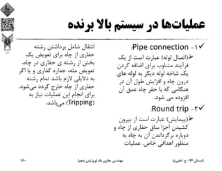 ‫ﻋﻤﻠﻴﺎت‬‫ﺑﺮﻧﺪه‬ ‫ﺑﺎﻻ‬ ‫ﺳﻴﺴﺘﻢ‬ ‫در‬ ‫ﻫﺎ‬
1-Pipe connection:
)‫ﻟﻮﻟﻪ‬ ‫اﺗﺼﺎل‬(‫ﻳﻚ‬ ‫از‬ ‫اﺳﺖ‬ ‫ﻋﺒﺎرت‬
‫ﻛﺮد‬ ‫اﺿﺎﻓﻪ‬ ‫ﺑﺮاي‬ ‫ﻣﺘﻨﺎوب‬ ‫ﻓﺮآﻳﻨﺪ‬‫ن‬
‫ﻫﺎي‬ ‫ﻟﻮﻟﻪ‬ ‫ﺑﻪ‬ ‫دﻳﮕﺮ‬ ‫ﻟﻮﻟﻪ‬ ‫ﺷﺎﺧﻪ‬ ‫ﻳﻚ‬
‫در‬ ‫آن‬ ‫ﻃﻮل‬ ‫اﻓﺰاﻳﺶ‬ ‫و‬ ‫ﭼﺎه‬ ‫درون‬
‫آن‬ ‫ﻋﻤﻖ‬ ‫ﭼﺎه‬ ‫ﺣﻔﺮ‬ ‫ﺑﺎ‬ ‫ﻛﻪ‬ ‫ﻫﻨﮕﺎﻣﻲ‬
‫ﺷﻮد‬ ‫ﻣﻲ‬ ‫اﻓﺰوده‬.
2-Round trip:
)‫ﭘﻴﻤﺎﻳﺶ‬(‫ﺑﻴﺮون‬ ‫از‬ ‫اﺳﺖ‬ ‫ﻋﺒﺎرت‬
‫و‬ ‫ﭼﺎه‬ ‫از‬ ‫ﺣﻔﺎري‬ ‫ﺳﺎق‬ ‫اﺟﺰا‬ ‫ﻛﺸﻴﺪن‬
‫ﺑﻪ‬ ‫ﭼﺎه‬ ‫ﺑﻪ‬ ‫آن‬ ‫ﺑﺮﮔﺮداﻧﺪن‬ ‫دوﺑﺎره‬
‫ﺧﺎص‬ ‫اﻫﺪاﻓﻲ‬ ‫ﻣﻨﻈﻮر‬.‫ﻋﻤﻠﻴﺎت‬
‫رﺷﺘﻪ‬ ‫ﺑﺮداﺷﺘﻦ‬ ‫ﺷﺎﻣﻞ‬ ‫اﻧﺘﻘﺎل‬
‫ﻳﻚ‬ ‫ﺗﻌﻮﻳﺾ‬ ‫ﺑﺮاي‬ ‫ﭼﺎه‬ ‫از‬ ‫ﺣﻔﺎري‬
،‫ﭼﺎه‬ ‫در‬ ‫ﺣﻔﺎري‬ ‫ي‬ ‫رﺷﺘﻪ‬ ‫از‬ ‫ﺑﺨﺶ‬
‫اﮔ‬ ‫ﻳﺎ‬ ‫و‬ ‫ﮔﺬاري‬ ‫ﺟﺪاره‬ ،‫ﻣﺘﻪ‬ ‫ﺗﻌﻮﻳﺾ‬‫ﺮ‬
‫رﺷﺘ‬ ‫ﺗﻤﺎم‬ ‫ﺑﺎﺷﺪ‬ ‫ﻻزم‬ ‫دﻻﻳﻠﻲ‬ ‫ﺑﻪ‬‫ﻪ‬
‫ﻣﻲ‬ ‫ﮔﺮدد‬ ‫ﺧﺎرج‬ ‫ﭼﺎه‬ ‫از‬ ‫ﺣﻔﺎري‬‫ﺷﻮد‬.
‫ﺑﻪ‬ ‫ﻧﻴﺎز‬ ‫ﻋﻤﻠﻴﺎت‬ ‫اﻳﻦ‬ ‫اﻧﺠﺎم‬ ‫ﺑﺮاي‬
)Tripping(‫ﻣﻲ‬‫ﺑﺎﺷﺪ‬.
‫ﺗﺎﺑﺴﺘﺎن‬94-‫ح‬.‫اﻋﻠﻤﻲ‬‫ﻧﻴﺎ‬‫ﻳﻚ‬ ‫ﺣﻔﺎري‬ ‫ﻣﻬﻨﺪﺳﻲ‬)‫ﭘﻨﺠﻢ‬ ‫وﻳﺮاﻳﺶ‬(160
 