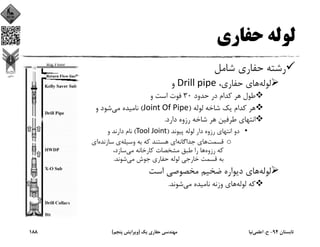 ‫ﺣﻔﺎري‬ ‫ﻟﻮﻟﻪ‬
‫ﺷﺎﻣﻞ‬ ‫ﺣﻔﺎري‬ ‫رﺷﺘﻪ‬
‫ﻟﻮﻟﻪ‬،‫ﺣﻔﺎري‬ ‫ﻫﺎي‬Drill pipe‫و‬
‫ﺣﺪود‬ ‫در‬ ‫ﻛﺪام‬ ‫ﻫﺮ‬ ‫ﻃﻮل‬30‫و‬ ‫اﺳﺖ‬ ‫ﻓﻮت‬
‫ﻟﻮﻟﻪ‬ ‫ﺷﺎﺧﻪ‬ ‫ﻳﻚ‬ ‫ﻛﺪام‬ ‫ﻫﺮ‬)Joint Of Pipe(‫ﻣﻲ‬ ‫ﻧﺎﻣﻴﺪه‬‫و‬ ‫ﺷﻮد‬
‫دارد‬ ‫رزوه‬ ‫ﺷﺎﺧﻪ‬ ‫ﻫﺮ‬ ‫ﻃﺮﻓﻴﻦ‬ ‫اﻧﺘﻬﺎي‬.
•‫ﭘﻴﻮﻧﺪ‬ ‫ﻟﻮﻟﻪ‬ ‫دار‬ ‫رزوه‬ ‫اﻧﺘﻬﺎي‬ ‫دو‬)Tool Joint(‫و‬ ‫دارﻧﺪ‬ ‫ﻧﺎم‬
o‫ﻗﺴﻤﺖ‬‫ﺟﺪاﮔﺎﻧﻪ‬ ‫ﻫﺎي‬‫وﺳﻴﻠﻪ‬ ‫ﺑﻪ‬ ‫ﻛﻪ‬ ‫ﻫﺴﺘﻨﺪ‬ ‫اي‬‫ﺳﺎزﻧﺪه‬ ‫ي‬‫اي‬
‫رزوه‬ ‫ﻛﻪ‬‫ﻣﻲ‬ ‫ﻛﺎرﺧﺎﻧﻪ‬ ‫ﻣﺸﺨﺼﺎت‬ ‫ﻃﺒﻖ‬ ‫را‬ ‫ﻫﺎ‬،‫ﺳﺎزد‬
‫ﻣﻲ‬ ‫ﺟﻮش‬ ‫ﺣﻔﺎري‬ ‫ﻟﻮﻟﻪ‬ ‫ﺧﺎرﺟﻲ‬ ‫ﻗﺴﻤﺖ‬ ‫ﺑﻪ‬‫ﺷﻮﻧﺪ‬.
‫ﻟﻮﻟﻪ‬‫اﺳﺖ‬ ‫ﻣﺨﺼﻮﺻﻲ‬ ‫ﺿﺨﻴﻢ‬ ‫دﻳﻮاره‬ ‫ﻫﺎي‬
‫ﻟﻮﻟﻪ‬ ‫ﻛﻪ‬‫ﻣﻲ‬ ‫ﻧﺎﻣﻴﺪه‬ ‫وزﻧﻪ‬ ‫ﻫﺎي‬‫ﺷﻮﻧﺪ‬.
‫ﺗﺎﺑﺴﺘﺎن‬94-‫ح‬.‫اﻋﻠﻤﻲ‬‫ﻧﻴﺎ‬‫ﻳﻚ‬ ‫ﺣﻔﺎري‬ ‫ﻣﻬﻨﺪﺳﻲ‬)‫ﭘﻨﺠﻢ‬ ‫وﻳﺮاﻳﺶ‬(188
 