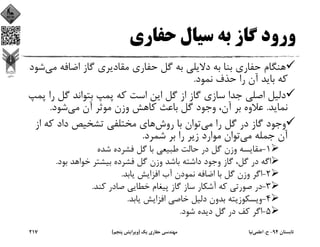 ‫ﺣﻔﺎري‬ ‫ﺳﻴﺎل‬ ‫ﺑﻪ‬ ‫ﮔﺎز‬ ‫ورود‬
‫ﻣ‬ ‫اﺿﺎﻓﻪ‬ ‫ﮔﺎز‬ ‫ﻣﻘﺎدﻳﺮي‬ ‫ﺣﻔﺎري‬ ‫ﮔﻞ‬ ‫ﺑﻪ‬ ‫دﻻﻳﻠﻲ‬ ‫ﺑﻪ‬ ‫ﺑﻨﺎ‬ ‫ﺣﻔﺎري‬ ‫ﻫﻨﮕﺎم‬‫ﻲ‬‫ﺷﻮد‬
‫ﻧﻤﻮد‬ ‫ﺣﺬف‬ ‫را‬ ‫آن‬ ‫ﺑﺎﻳﺪ‬ ‫ﻛﻪ‬.
‫ر‬ ‫ﮔﻞ‬ ‫ﺑﺘﻮاﻧﺪ‬ ‫ﭘﻤﭗ‬ ‫ﻛﻪ‬ ‫اﺳﺖ‬ ‫اﻳﻦ‬ ‫ﮔﻞ‬ ‫از‬ ‫ﮔﺎز‬ ‫ﺳﺎزي‬ ‫ﺟﺪا‬ ‫اﺻﻠﻲ‬ ‫دﻟﻴﻞ‬‫ﭘﻤﭗ‬ ‫ا‬
‫ﻧﻤﺎﻳﺪ‬.‫ﻣﻲ‬ ‫آن‬ ‫ﻣﻮﺛﺮ‬ ‫وزن‬ ‫ﻛﺎﻫﺶ‬ ‫ﺑﺎﻋﺚ‬ ‫ﮔﻞ‬ ‫وﺟﻮد‬ ،‫آن‬ ‫ﺑﺮ‬ ‫ﻋﻼوه‬‫ﺷﻮد‬.
‫ﻣﻲ‬ ‫را‬ ‫ﮔﻞ‬ ‫در‬ ‫ﮔﺎز‬ ‫وﺟﻮد‬‫روش‬ ‫ﺑﺎ‬ ‫ﺗﻮان‬‫از‬ ‫ﻛﻪ‬ ‫داد‬ ‫ﺗﺸﺨﻴﺺ‬ ‫ﻣﺨﺘﻠﻔﻲ‬ ‫ﻫﺎي‬
‫ﻣﻲ‬ ‫ﺟﻤﻠﻪ‬ ‫آن‬‫ﺷﻤﺮد‬ ‫ﺑﺮ‬ ‫را‬ ‫زﻳﺮ‬ ‫ﻣﻮارد‬ ‫ﺗﻮان‬.
1-‫ﺷﺪه‬ ‫ﻓﺸﺮده‬ ‫ﮔﻞ‬ ‫ﺑﺎ‬ ‫ﻃﺒﻴﻌﻲ‬ ‫ﺣﺎﻟﺖ‬ ‫در‬ ‫ﮔﻞ‬ ‫وزن‬ ‫ﻣﻘﺎﻳﺴﻪ‬
‫ﺑﻮد‬ ‫ﺧﻮاﻫﺪ‬ ‫ﺑﻴﺸﺘﺮ‬ ‫ﻓﺸﺮده‬ ‫ﮔﻞ‬ ‫وزن‬ ‫ﺑﺎﺷﺪ‬ ‫داﺷﺘﻪ‬ ‫وﺟﻮد‬ ‫ﮔﺎز‬ ،‫ﮔﻞ‬ ‫در‬ ‫اﮔﻪ‬.
2-‫ﻳﺎﺑﺪ‬ ‫اﻓﺰاﻳﺶ‬ ‫آب‬ ‫ﻧﻤﻮدن‬ ‫اﺿﺎﻓﻪ‬ ‫ﺑﺎ‬ ‫ﮔﻞ‬ ‫وزن‬ ‫اﮔﺮ‬.
3-‫ﻛﻨﺪ‬ ‫ﺻﺎدر‬ ‫ﺧﻄﺎﻳﻲ‬ ‫ﭘﻴﻐﺎم‬ ‫ﮔﺎز‬ ‫ﺳﺎز‬ ‫آﺷﻜﺎر‬ ‫ﻛﻪ‬ ‫ﺻﻮرﺗﻲ‬ ‫در‬.
4-‫ﻳﺎﺑﺪ‬ ‫اﻓﺰاﻳﺶ‬ ‫ﺧﺎﺻﻲ‬ ‫دﻟﻴﻞ‬ ‫ﺑﺪون‬ ‫وﻳﺴﻜﻮزﻳﺘﻪ‬.
5-‫ﺷﻮد‬ ‫دﻳﺪه‬ ‫ﮔﻞ‬ ‫در‬ ‫ﻛﻒ‬ ‫اﮔﺮ‬.
‫ﺗﺎﺑﺴﺘﺎن‬94-‫ح‬.‫اﻋﻠﻤﻲ‬‫ﻧﻴﺎ‬‫ﻳﻚ‬ ‫ﺣﻔﺎري‬ ‫ﻣﻬﻨﺪﺳﻲ‬)‫ﭘﻨﺠﻢ‬ ‫وﻳﺮاﻳﺶ‬(217
 