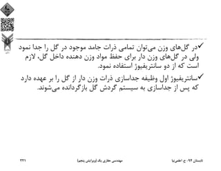 ‫ﮔﻞ‬ ‫در‬‫ﻣﻲ‬ ‫وزن‬ ‫ﻫﺎي‬‫ﻧﻤﻮد‬ ‫ﺟﺪا‬ ‫را‬ ‫ﮔﻞ‬ ‫در‬ ‫ﻣﻮﺟﻮد‬ ‫ﺟﺎﻣﺪ‬ ‫ذرات‬ ‫ﺗﻤﺎﻣﻲ‬ ‫ﺗﻮان‬
‫ﮔﻞ‬ ‫در‬ ‫وﻟﻲ‬‫ﻻزم‬ ،‫ﮔﻞ‬ ‫داﺧﻞ‬ ‫دﻫﻨﺪه‬ ‫وزن‬ ‫ﻣﻮاد‬ ‫ﺣﻔﻆ‬ ‫ﺑﺮاي‬ ‫دار‬ ‫وزن‬ ‫ﻫﺎي‬
‫ﻧﻤﻮد‬ ‫اﺳﺘﻔﺎده‬ ‫ﺳﺎﻧﺘﺮﻳﻔﻴﻮژ‬ ‫دو‬ ‫از‬ ‫ﻛﻪ‬ ‫اﺳﺖ‬.
‫دار‬ ‫ﻋﻬﺪه‬ ‫ﺑﺮ‬ ‫را‬ ‫ﮔﻞ‬ ‫از‬ ‫دار‬ ‫وزن‬ ‫ذرات‬ ‫ﺟﺪاﺳﺎزي‬ ‫وﻇﻴﻔﻪ‬ ‫اول‬ ‫ﺳﺎﻧﺘﺮﻳﻔﻴﻮژ‬‫د‬
‫ﻣﻲ‬ ‫ﺑﺎزﮔﺮداﻧﺪه‬ ‫ﮔﻞ‬ ‫ﮔﺮدش‬ ‫ﺳﻴﺴﺘﻢ‬ ‫ﺑﻪ‬ ‫ﺟﺪاﺳﺎزي‬ ‫از‬ ‫ﭘﺲ‬ ‫ﻛﻪ‬‫ﺷﻮﻧﺪ‬.
‫ﺗﺎﺑﺴﺘﺎن‬94-‫ح‬.‫اﻋﻠﻤﻲ‬‫ﻧﻴﺎ‬‫ﻳﻚ‬ ‫ﺣﻔﺎري‬ ‫ﻣﻬﻨﺪﺳﻲ‬)‫ﭘﻨﺠﻢ‬ ‫وﻳﺮاﻳﺶ‬(221
 