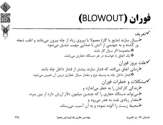 ‫ﻓﻮران‬)BLOWOUT(
‫ﺗﻌﺮﻳﻒ‬
‫ﺳﺎزﻧﺪ‬ ‫ﺳﻴﺎل‬)‫ﮔﺎز‬ ‫ﻳﺎ‬ ‫ﻣﺎﻳﻊ‬(‫ﻣﻲ‬ ‫ﺑﻴﺮون‬ ‫ﭼﺎه‬ ‫از‬ ‫زﻳﺎد‬ ‫ﻧﻴﺮوي‬ ‫ﺑﺎ‬ ‫ﻣﻌﻤﻮﻻ‬‫ﺷ‬ ‫اﻏﻠﺐ‬ ‫و‬ ‫ﭘﺎﺷﺪ‬‫ﻌﻠﻪ‬
‫ﻣﻲ‬ ‫ﺗﺒﺪﻳﻞ‬ ‫ﻣﻬﻴﺐ‬ ‫ﺻﺪاﻳﻲ‬ ‫ﺑﺎ‬ ‫آﺗﺶ‬ ‫از‬ ‫ﺟﻬﻨﻤﻲ‬ ‫ﺑﻪ‬ ‫و‬ ‫ﮔﺸﺘﻪ‬ ‫ور‬‫ﺷﻮد‬
‫ﺑﺎﺷﺪ‬ ‫ﮔﺎز‬ ‫ﺳﻴﺎل‬ ‫اﮔﺮ‬ ‫ﻣﺨﺼﻮﺻﺎ‬.
‫ﻣﻲ‬ ‫ﺣﻔﺎري‬ ‫دﺳﺘﮕﺎه‬ ‫ﻫﺮ‬ ‫در‬ ‫ﺧﻮاﺳﺘﻪ‬ ‫ﻧﺎ‬ ‫اﺗﻔﺎق‬ ‫ﻳﻚ‬،‫ﺑﺎﺷﺪ‬
‫ﻓﻮران‬ ‫ﺑﺮوز‬ ‫ﻋﻠﺖ‬
‫ﻣﻲ‬ ‫اﺗﻔﺎق‬ ‫زﻣﺎﻧﻲ‬‫ﺑﺎﺷﺪ‬ ‫ﭼﺎه‬ ‫داﺧﻞ‬ ‫ﻓﺸﺎر‬ ‫از‬ ‫ﺑﻴﺸﺘﺮ‬ ‫ﺳﺎزﻧﺪ‬ ‫ﻓﺸﺎر‬ ‫ﻛﻪ‬ ‫اﻓﺘﺪ‬.
‫ﻣﻲ‬ ‫ﺗﻌﻴﻴﻦ‬ ‫آن‬ ‫درون‬ ‫ﺣﻔﺎري‬ ‫ﺳﻴﺎل‬ ‫ﻣﻘﺪار‬ ‫و‬ ‫ﻧﻮع‬ ‫وﺳﻴﻠﻪ‬ ‫ﺑﻪ‬ ‫ﭼﺎه‬ ‫داﺧﻞ‬ ‫ﻓﺸﺎر‬‫ﺷﻮد‬.
‫ﻓﻮران‬ ‫ﺧﻄﺮات‬ ‫و‬ ‫ﻣﺸﻜﻼت‬
‫ﻣﻲ‬ ‫ﺧﻄﺮ‬ ‫ﺑﻪ‬ ‫را‬ ‫ﻛﺎرﻛﻨﺎن‬ ‫زﻧﺪﮔﻲ‬‫و‬ ‫اﻧﺪازد‬
‫ﻣﻲ‬،‫ﺑﺒﺮد‬ ‫ﺑﻴﻦ‬ ‫از‬ ‫دارد‬ ‫ارزش‬ ‫دﻻر‬ ‫ﻣﻴﻠﻴﻮن‬ ‫ﭼﻨﺪﻳﻦ‬ ‫ﻛﻪ‬ ‫را‬ ‫ﺣﻔﺎري‬ ‫دﺳﺘﮕﺎه‬ ‫ﺗﻮاﻧﺪ‬
‫ﻣﻲ‬ ‫ﻫﺪر‬ ‫ﺑﻪ‬ ‫ﻧﻔﺖ‬ ‫زﻳﺎدي‬ ‫ﻣﻘﺪار‬‫و‬ ‫رود‬
‫ﻣﻲ‬ ‫آﺳﻴﺐ‬ ‫آن‬ ‫ﺑﻪ‬ ‫و‬ ‫ﻧﻤﻮده‬ ‫آﻟﻮده‬ ‫را‬ ‫زﻳﺴﺖ‬ ‫ﻣﺤﻴﻂ‬‫رﺳﺎﻧﺪ‬.
‫ﺗﺎﺑﺴﺘﺎن‬94-‫ح‬.‫اﻋﻠﻤﻲ‬‫ﻧﻴﺎ‬‫ﻳﻚ‬ ‫ﺣﻔﺎري‬ ‫ﻣﻬﻨﺪﺳﻲ‬)‫ﭘﻨﺠﻢ‬ ‫وﻳﺮاﻳﺶ‬(225
 