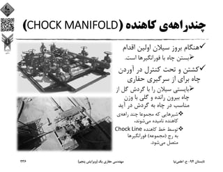‫ﭼﻨﺪراﻫﻪ‬‫ﻛﺎﻫﻨﺪه‬ ‫ي‬)CHOCK MANIFOLD(
‫اﻗﺪام‬ ‫اوﻟﻴﻦ‬ ‫ﺳﻴﻼن‬ ‫ﺑﺮوز‬ ‫ﻫﻨﮕﺎم‬
‫ﻓﻮراﻧﮕﻴﺮ‬ ‫ﺑﺎ‬ ‫ﭼﺎه‬ ‫ﺑﺴﺘﻦ‬‫اﺳﺖ‬ ‫ﻫﺎ‬.
‫آوردن‬ ‫در‬ ‫ﻛﻨﺘﺮل‬ ‫ﺗﺤﺖ‬ ‫و‬ ‫ﻛﺸﺘﻦ‬
‫ﺣﻔﺎري‬ ‫ﺳﺮﮔﻴﺮي‬ ‫از‬ ‫ﺑﺮاي‬ ‫ﭼﺎه‬
‫ﮔ‬ ‫ﮔﺮدش‬ ‫ﺑﺎ‬ ‫را‬ ‫ﺳﻴﻼن‬ ‫ﺑﺎﻳﺴﺘﻲ‬‫از‬ ‫ﻞ‬
‫وزن‬ ‫ﺑﺎ‬ ‫ﮔﻠﻲ‬ ‫و‬ ‫راﻧﺪه‬ ‫ﺑﻴﺮون‬ ‫ﭼﺎه‬
‫آﻳﺪ‬ ‫در‬ ‫ﮔﺮدش‬ ‫ﺑﻪ‬ ‫ﭼﺎه‬ ‫در‬ ‫ﻣﻨﺎﺳﺐ‬
‫راﻫﻪ‬ ‫ﭼﻨﺪ‬ ‫ﻣﺠﻤﻮﻋﺎ‬ ‫ﻛﻪ‬ ‫ﺷﻴﺮﻫﺎﻳﻲ‬‫ي‬
‫ﻣﻲ‬ ‫ﻧﺎﻣﻴﺪه‬ ‫ﻛﺎﻫﻨﺪه‬،‫ﺷﻮﻧﺪ‬
‫ﻛﺎﻫﻨﺪه‬ ‫ﺧﻂ‬ ‫ﺗﻮﺳﻂ‬Chock Line
‫رج‬ ‫ﺑﻪ‬)‫ﻣﺠﻤﻮﻋﻪ‬(‫ﻓﻮراﻧﮕﻴﺮ‬‫ﻫﺎ‬
‫ﻣﻲ‬ ‫ﻣﺘﺼﻞ‬‫ﺷﻮد‬.
‫ﺗﺎﺑﺴﺘﺎن‬94-‫ح‬.‫اﻋﻠﻤﻲ‬‫ﻧﻴﺎ‬‫ﻳﻚ‬ ‫ﺣﻔﺎري‬ ‫ﻣﻬﻨﺪﺳﻲ‬)‫ﭘﻨﺠﻢ‬ ‫وﻳﺮاﻳﺶ‬(236
 