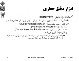 ‫ﺣﻔﺎري‬ ‫دﻗﻴﻖ‬ ‫اﺑﺰار‬
‫دﻗﻴﻖ‬ ‫اﺑﺰار‬ ‫ﺳﺎﻣﺎﻧﻪ‬)Instrument(
‫ﺳﺎده‬ ‫ﻧﻤﺎي‬ ‫وزن‬ ‫ﻳﻚ‬ ‫ﻓﻘﻂ‬ ‫اﺳﺖ‬ ‫ﻣﻤﻜﻦ‬)‫ﺣﻔﺎري‬ ‫ﺳﺎق‬ ‫وزن‬ ‫ﻧﻤﺎﻳﺶ‬ ‫ﺑﺮاي‬(‫ﺑﺎﺷ‬‫و‬ ‫ﺪ‬
‫ﮔﻞ‬ ‫ﻣﺨﺎزن‬ ‫ﻧﻤﺎي‬ ‫ﺣﺠﻢ‬ ‫ﺷﺎﻣﻞ‬ ‫ﻳﺎ‬)Mud Level Recorder(،
‫ﮔﻞ‬ ‫ﻧﮕﺎر‬ ‫وزن‬)Mud Density Recorder(،
‫ﻧﻤﺎ‬ ‫ﮔﺸﺘﺎور‬ ‫و‬ ‫ﻧﮕﺎر‬ ‫ﮔﺸﺘﺎور‬)Torque Recorder & Indicator(‫و‬
‫ﻣﻲ‬ ‫ﮔﻴﺮي‬ ‫ﻧﻤﻮدار‬ ‫وﺳﺎﻳﻞ‬‫ﺑﺎﺷﺪ‬.
‫ﻣﻲ‬ ‫ﺗﺎﻣﻴﻦ‬ ‫ﮔﻞ‬ ‫ﺧﺪﻣﺎﺗﻲ‬ ‫ﺷﺮﻛﺖ‬ ‫ﻃﺮف‬ ‫از‬ ‫ﻣﻌﻤﻮﻻ‬ ‫ﻛﻪ‬ ‫ﮔﻞ‬ ‫ﮔﻴﺮي‬ ‫ﻧﻤﻮدار‬ ‫واﺣﺪ‬‫ﮔﻮﻧ‬ ‫ﻫﺮ‬ ‫ﺷﻮد‬‫ﻪ‬
‫ﻣﻲ‬ ‫ﻧﺸﺎن‬ ‫ﮔﺮدﺷﻲ‬ ‫ﺳﻴﺎل‬ ‫در‬ ‫را‬ ‫ﻧﻔﺖ‬ ‫ﻳﺎ‬ ‫ﮔﺎز‬ ‫از‬ ‫اﺛﺮي‬‫دﻫﺪ‬.
‫ﺗﺎﺑﺴﺘﺎن‬94-‫ح‬.‫اﻋﻠﻤﻲ‬‫ﻧﻴﺎ‬‫ﻳﻚ‬ ‫ﺣﻔﺎري‬ ‫ﻣﻬﻨﺪﺳﻲ‬)‫ﭘﻨﺠﻢ‬ ‫وﻳﺮاﻳﺶ‬(241
 