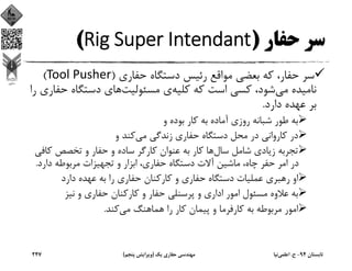 ‫ﺣﻔﺎر‬ ‫ﺳﺮ‬)Rig Super Intendant(
‫ﺣﻔﺎري‬ ‫دﺳﺘﮕﺎه‬ ‫رﺋﻴﺲ‬ ‫ﻣﻮاﻗﻊ‬ ‫ﺑﻌﻀﻲ‬ ‫ﻛﻪ‬ ،‫ﺣﻔﺎر‬ ‫ﺳﺮ‬)Tool Pusher(
‫ﻣﻲ‬ ‫ﻧﺎﻣﻴﺪه‬‫ﻛﻠﻴﻪ‬ ‫ﻛﻪ‬ ‫اﺳﺖ‬ ‫ﻛﺴﻲ‬ ،‫ﺷﻮد‬‫ﻣﺴﺌﻮﻟﻴﺖ‬ ‫ي‬‫ﺣ‬ ‫دﺳﺘﮕﺎه‬ ‫ﻫﺎي‬‫را‬ ‫ﻔﺎري‬
‫دارد‬ ‫ﻋﻬﺪه‬ ‫ﺑﺮ‬.
‫و‬ ‫ﺑﻮده‬ ‫ﻛﺎر‬ ‫ﺑﻪ‬ ‫آﻣﺎده‬ ‫روزي‬ ‫ﺷﺒﺎﻧﻪ‬ ‫ﻃﻮر‬ ‫ﺑﻪ‬
‫ﻣﻲ‬ ‫زﻧﺪﮔﻲ‬ ‫ﺣﻔﺎري‬ ‫دﺳﺘﮕﺎه‬ ‫ﻣﺤﻞ‬ ‫در‬ ‫ﻛﺎرواﻧﻲ‬ ‫در‬‫و‬ ‫ﻛﻨﺪ‬
‫ﺳﺎل‬ ‫ﺷﺎﻣﻞ‬ ‫زﻳﺎدي‬ ‫ﺗﺠﺮﺑﻪ‬‫ﻛﺎ‬ ‫ﺗﺨﺼﺺ‬ ‫و‬ ‫ﺣﻔﺎر‬ ‫و‬ ‫ﺳﺎده‬ ‫ﻛﺎرﮔﺮ‬ ‫ﻋﻨﻮان‬ ‫ﺑﻪ‬ ‫ﻛﺎر‬ ‫ﻫﺎ‬‫ﻓﻲ‬
‫دارد‬ ‫ﻣﺮﺑﻮﻃﻪ‬ ‫ﺗﺠﻬﻴﺰات‬ ‫و‬ ‫اﺑﺰار‬ ،‫ﺣﻔﺎري‬ ‫دﺳﺘﮕﺎه‬ ‫آﻻت‬ ‫ﻣﺎﺷﻴﻦ‬ ،‫ﭼﺎه‬ ‫ﺣﻔﺮ‬ ‫اﻣﺮ‬ ‫در‬.
‫دارد‬ ‫ﻋﻬﺪه‬ ‫ﺑﻪ‬ ‫را‬ ‫ﺣﻔﺎري‬ ‫ﻛﺎرﻛﻨﺎن‬ ‫و‬ ‫ﺣﻔﺎري‬ ‫دﺳﺘﮕﺎه‬ ‫ﻋﻤﻠﻴﺎت‬ ‫رﻫﺒﺮي‬ ‫او‬
‫ﻧﻴﺰ‬ ‫و‬ ‫ﺣﻔﺎري‬ ‫ﻛﺎرﻛﻨﺎن‬ ‫و‬ ‫ﺣﻔﺎر‬ ‫ﭘﺮﺳﻨﻠﻲ‬ ‫و‬ ‫اداري‬ ‫اﻣﻮر‬ ‫ﻣﺴﺌﻮل‬ ‫ﻋﻼوه‬ ‫ﺑﻪ‬
‫ﻣﻲ‬ ‫ﻫﻤﺎﻫﻨﮓ‬ ‫را‬ ‫ﻛﺎر‬ ‫ﭘﻴﻤﺎن‬ ‫و‬ ‫ﻛﺎرﻓﺮﻣﺎ‬ ‫ﺑﻪ‬ ‫ﻣﺮﺑﻮﻃﻪ‬ ‫اﻣﻮر‬‫ﻛﻨﺪ‬.
‫ﺗﺎﺑﺴﺘﺎن‬94-‫ح‬.‫اﻋﻠﻤﻲ‬‫ﻧﻴﺎ‬‫ﻳﻚ‬ ‫ﺣﻔﺎري‬ ‫ﻣﻬﻨﺪﺳﻲ‬)‫ﭘﻨﺠﻢ‬ ‫وﻳﺮاﻳﺶ‬(247
 