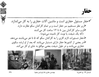 ‫ﺣﻔﺎر‬
‫ﻣﻲ‬ ‫ﻛﺎر‬ ‫ﺑﻪ‬ ‫را‬ ‫ﺣﻔﺎري‬ ‫آﻻت‬ ‫ﻣﺎﺷﻴﻦ‬ ‫و‬ ‫اﺳﺖ‬ ‫ﺣﻔﺎري‬ ‫ﻣﺴﺌﻮل‬ ‫ﺣﻔﺎر‬‫اﻧﺪازد‬.
‫دارد‬ ‫ﻧﻈﺎرت‬ ‫ﺳﻜﻮ‬ ‫ﻛﺎرﻛﻨﺎن‬ ‫ﺗﻤﺎم‬ ‫ﺑﺮ‬ ‫و‬ ‫اﺳﺖ‬ ‫ﺣﻔﺎر‬ ‫ﺳﺮ‬ ‫ﻣﺴﺘﻘﻴﻢ‬ ‫ﻧﻈﺮ‬ ‫زﻳﺮ‬.
‫ﺑﻴﻦ‬ ‫ﻛﺎرﻛﻨﺎن‬ ‫ﺳﺎﻳﺮ‬ ‫و‬ ‫او‬8‫ﺗﺎ‬12‫ﻣﻲ‬ ‫ﻛﺎر‬ ‫ﺳﺎﻋﺖ‬‫ﻛﻨﻨﺪ‬
)‫ﻣﻲ‬ ‫ﻧﺎﻣﻴﺪه‬ ‫ﻛﺎر‬ ‫ﻧﻮﺑﺖ‬ ‫ﻳﺎ‬ ‫ﺷﻴﻔﺖ‬ ‫ﻳﻚ‬ ‫ﻛﻪ‬‫ﺷﻮد‬. (
‫ﻛﻪ‬ ‫ﺳﻜﻮ‬ ‫ﻛﺎرﻛﻨﺎن‬ ‫ﺑﻪ‬ ‫را‬ ‫ﻛﺎري‬ ‫ﻻزم‬ ‫دﺳﺘﻮرات‬ ‫ﺣﻔﺎر‬5‫ﻣﻲ‬ ‫ﻧﻔﺮ‬ ‫ﺗﺎ‬‫ﻣﻲ‬ ‫ﺑﺎﺷﻨﺪ‬‫دﻫﺪ‬.
‫ﻛﺸﻮر‬ ‫از‬ ‫ﺑﻌﻀﻲ‬ ‫در‬‫ﻣﻲ‬ ‫دﺳﺘﻴﺎر‬ ‫داراي‬ ‫ﺣﻔﺎر‬ ‫ﻫﺎ‬‫ﺳﻜﻮ‬ ‫ارﺷﺪ‬ ‫او‬ ‫از‬ ‫ﺑﻌﺪ‬ ‫ﻛﻪ‬ ‫ﺑﺎﺷﺪ‬‫ي‬
‫ﻣﻲ‬ ‫ﺣﻔﺎري‬‫ﻣﻲ‬ ‫ﻛﺎر‬ ‫او‬ ‫ﺟﺎي‬ ‫ﺑﻪ‬ ‫ﻣﻮاﻗﻊ‬ ‫ﺑﻌﻀﻲ‬ ‫ﺷﻴﻔﺖ‬ ‫ﻃﻮل‬ ‫در‬ ‫و‬ ‫ﺑﺎﺷﺪ‬‫ﻛﻨﺪ‬.
‫ﺗﺎﺑﺴﺘﺎن‬94-‫ح‬.‫اﻋﻠﻤﻲ‬‫ﻧﻴﺎ‬‫ﻳﻚ‬ ‫ﺣﻔﺎري‬ ‫ﻣﻬﻨﺪﺳﻲ‬)‫ﭘﻨﺠﻢ‬ ‫وﻳﺮاﻳﺶ‬(249
 