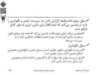 ‫ﻧﮕﻬﺪ‬ ‫و‬ ‫ﺗﻌﻤﻴﺮ‬ ‫ﺳﺮﭘﺮﺳﺖ‬ ‫ﺑﻪ‬ ‫دادن‬ ‫ﮔﺰارش‬ ‫وﻇﻴﻔﻪ‬ ‫ﻣﻮﺗﻮرﺧﺎﻧﻪ‬ ‫ﻣﺴﺆل‬‫را‬ ‫اري‬
‫دارد‬.‫ﻣﻲ‬ ‫ﺗﻀﻤﻴﻦ‬ ‫او‬‫ﻛ‬ ‫ﻃﻮر‬ ‫ﺑﻪ‬ ‫اﻧﺮژي‬ ‫ﺗﺎﻣﻴﻦ‬ ‫ﺑﺮاي‬ ‫اﻗﻼم‬ ‫ﺗﻤﺎم‬ ‫ﻛﻪ‬ ‫ﻛﻨﺪ‬‫ﺎﻣﻞ‬
‫ﺷﺪه‬ ‫ﻓﺮاﻫﻢ‬.
‫ﻣﻲ‬ ‫ﺗﻀﻤﻴﻦ‬ ‫و‬ ‫ﻣﻮﺗﻮرﺧﺎﻧﻪ‬ ‫اﺻﻠﻲ‬ ‫ﻣﺮاﻗﺐ‬ ‫ﻫﻤﭽﻨﻴﻦ‬‫ﻗ‬ ‫ﺑﺮﻃﺒﻖ‬ ‫ﭼﻴﺰ‬ ‫ﻫﻤﻪ‬ ‫ﻛﻪ‬ ‫ﻛﻨﺪ‬‫ﺎﻧﻮن‬
‫ﺑﻪ‬ ‫را‬ ‫ﺷﺪه‬ ‫ﺟﺎﻳﮕﺰﻳﻦ‬ ‫ﻗﻄﻌﺎت‬ ‫و‬ ‫ﺧﺪﻣﻪ‬ ‫ﻣﻮرد‬ ‫در‬ ‫ﮔﺰارﺷﺎت‬ ‫ﺑﺎﺷﺪو‬ ‫ﻣﻘﺮرات‬ ‫و‬
‫ﻣﻲ‬ ‫ﺳﺮﭘﺮﺳﺖ‬‫دﻫﺪ‬.
‫ﻧﮕﻬﺪاري‬ ‫ﻣﺴﺆل‬
‫ﻫﻤﭽﻨ‬ ‫و‬ ‫ﻧﮕﻬﺪاري‬ ‫و‬ ‫ﺗﻌﻤﻴﺮ‬ ‫ﻣﺴﺆل‬ ‫و‬ ‫اﺳﺖ‬ ‫ﺣﻔﺎري‬ ‫ﺳﻜﻮي‬ ‫ﻧﮕﻬﺪاري‬ ‫ﺳﺮﭘﺮﺳﺖ‬‫ﻴﻦ‬
‫اﺳﺖ‬ ‫ﺣﻔﺎري‬ ‫اﺑﺰار‬ ‫و‬ ‫آﻻت‬ ‫ﻣﺎﺷﻴﻦ‬ ‫اﺻﻼح‬.
‫ﻫﻤﭽ‬ ‫و‬ ‫ﺑﺎﺷﺪ‬ ‫داﺷﺘﻪ‬ ‫را‬ ‫ﻛﺎﻣﭙﻴﻮﺗﺮ‬ ‫ﺑﺎ‬ ‫ﻛﺎر‬ ‫ﻣﻬﺎرت‬ ‫ﺑﺎﻳﺪ‬ ‫ﺑﻮدن‬ ‫ﺳﺮﭘﺮﺳﺖ‬ ‫ﺑﺮاي‬‫ﻨﻴﻦ‬
‫ﻛﻨﺪ‬ ‫ﺗﺎﻣﻴﻦ‬ ‫اﻧﺒﺎر‬ ‫در‬ ‫را‬ ‫ﻳﺪﻛﻲ‬ ‫اﺑﺰار‬.
‫ﺗﺎﺑﺴﺘﺎن‬94-‫ح‬.‫اﻋﻠﻤﻲ‬‫ﻧﻴﺎ‬‫ﻳﻚ‬ ‫ﺣﻔﺎري‬ ‫ﻣﻬﻨﺪﺳﻲ‬)‫ﭘﻨﺠﻢ‬ ‫وﻳﺮاﻳﺶ‬(258
 