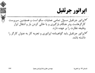 ‫ﺟﺮﺛﻘﻴﻞ‬ ‫اﭘﺮاﺗﻮر‬
‫ﺳﺮﭘ‬ ‫ﻫﻤﭽﻨﻴﻦ‬ ‫و‬ ‫اﺳﺖ‬ ‫ﺳﻜﻮ‬ ‫ﻋﻤﻠﻴﺎت‬ ‫ﺗﻤﺎﻣﻲ‬ ‫ﻣﺴﺆل‬ ‫ﺟﺮﺛﻘﻴﻞ‬ ‫اﭘﺮاﺗﻮر‬‫ﺮﺳﺖ‬
‫اﺑﺰ‬ ‫اﻧﺘﻘﺎل‬ ‫و‬ ‫ﺑﺎر‬ ‫ﻛﺮدن‬ ‫ﺧﺎﻟﻲ‬ ‫ﻳﺎ‬ ‫و‬ ‫ﺑﺎرﮔﻴﺮي‬ ‫ﻫﻨﮕﺎم‬ ‫ودر‬ ‫ﻛﺎرﮔﺮﻫﺎﺳﺖ‬‫ار‬
‫دارد‬ ‫ﻋﻬﺪه‬ ‫ﺑﺮ‬ ‫را‬ ‫ﻧﻈﺎرت‬ ‫وﻇﻴﻔﻪ‬.
‫ﻋﻨﻮان‬ ‫ﺑﻪ‬ ‫ﻛﺎر‬ ‫ﺗﺠﺮﺑﻪ‬ ‫و‬ ‫اﭘﺮاﺗﻮري‬ ‫ﮔﻮاﻫﻴﻨﺎﻣﻪ‬ ‫ﺑﺎﻳﺪ‬ ‫ﺟﺮﺛﻘﻴﻞ‬ ‫اﭘﺮاﺗﻮر‬‫را‬ ‫ﻛﺎرﮔﺮ‬
‫ﺑﺎﺷﺪ‬ ‫داﺷﺘﻪ‬.
‫ﺗﺎﺑﺴﺘﺎن‬94-‫ح‬.‫اﻋﻠﻤﻲ‬‫ﻧﻴﺎ‬‫ﻳﻚ‬ ‫ﺣﻔﺎري‬ ‫ﻣﻬﻨﺪﺳﻲ‬)‫ﭘﻨﺠﻢ‬ ‫وﻳﺮاﻳﺶ‬(264
 