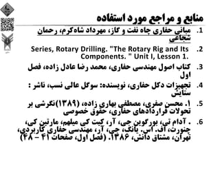 1.‫ﺷﺎه‬ ‫ﻣﻬﺮداد‬ ،‫ﮔﺎز‬ ‫و‬ ‫ﻧﻔﺖ‬ ‫ﭼﺎه‬ ‫ﺣﻔﺎري‬ ‫ﻣﺒﺎﻧﻲ‬‫رﺣﻤﺎن‬ ،‫ﻛﺮم‬
‫ﺷﺠﺎﻋﻲ‬
2.Series, Rotary Drilling. "The Rotary Rig and Its 
Components. " Unit I, Lesson 1. 
3.‫ﻓﺼﻞ‬ ،‫زاده‬ ‫ﻋﺎدل‬ ‫رﺿﺎ‬ ‫ﻣﺤﻤﺪ‬ ،‫ﺣﻔﺎري‬ ‫ﻣﻬﻨﺪﺳﻲ‬ ‫اﺻﻮل‬ ‫ﻛﺘﺎب‬
‫اول‬
4.‫ﻧﻮﻳﺴﻨﺪه‬ ،‫ﺣﻔﺎري‬ ‫دﻛﻞ‬ ‫ﺗﺠﻬﻴﺰات‬:‫ﻧﺎﺷ‬ ،‫ﻧﺴﺐ‬ ‫ﻋﺎﻟﻲ‬ ‫ﺳﻮﮔﻞ‬‫ﺮ‬:
‫ﺳﺘﺎﻳﺶ‬
5.1.،‫زاده‬ ‫ﺑﻬﺎري‬ ‫ﻣﺼﻄﻔﻲ‬ ،‫ﺻﻔﺮي‬ ‫ﻣﺤﺴﻦ‬)1389(‫ﺑﺮ‬ ‫ﻧﮕﺮﺷﻲ‬
‫ﺧﺼﻮﺻﻲ‬ ‫ﺣﻘﻮق‬ ،‫ﺣﻔﺎري‬ ‫ﻗﺮاردادﻫﺎي‬ ‫ﺗﺤﻮﻻت‬
6..‫ﻛ‬ ‫ﻣﺎرﺗﻴﻦ‬ ،‫ﻣﻴﻠﻬﻢ‬ ‫ﻛﻲ‬ ‫ﻛﻴﺖ‬ ،‫آر‬ ،‫ﺟﻲ‬ ‫ﺑﻮرﮔﻮﻳﻦ‬ ،‫ﺗﻲ‬ ‫آدام‬،‫ﻲ‬
‫اف‬ ،‫ﭼﻨﻮرت‬.‫اس‬.‫ﻛﺎرﺑﺮدي‬ ‫ﺣﻔﺎري‬ ‫ﻣﻬﻨﺪﺳﻲ‬ ،‫آر‬ ،‫ﺟﻲ‬ ،‫ﻳﺎﻧﮓ‬،
،‫داﻧﺶ‬ ‫ﻣﺸﺘﺎق‬ ،‫ﺗﻬﺮان‬1386) .‫ﺻﻔﺤﺎت‬ ،‫اول‬ ‫ﻓﺼﻞ‬41 – 48(
 