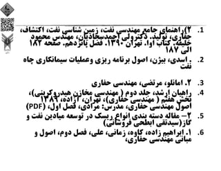 1.2(‫ﻧﻔﺖ‬ ‫ﻣﻬﻨﺪﺳﻲ‬ ‫ﺟﺎﻣﻊ‬ ‫راﻫﻨﻤﺎي‬، ‫ﻧﻔﺖ‬ ‫ﺷﻨﺎﺳﻲ‬ ‫زﻣﻴﻦ‬، ‫اﻛﺘ‬‫ﺸﺎف‬،  
‫ﺣﻔﺎري‬، ‫ﺗﻮﻟﻴﺪ‬.‫اﺣﻤﺪﺳﺠﺎدﻳﺎن‬ ‫دﻛﺘﺮوﻟﻲ‬، ‫ﻣﺤﻤﻮد‬ ‫ﻣﻬﻨﺪس‬
‫ﺧﻠﻴﻔﻪ‬.‫اوا‬ ‫ﻛﺘﺎب‬.‫ﺗﻬﺮان‬1390.‫ﭘﺎﻧﺰدﻫﻢ‬ ‫ﻓﺼﻞ‬.‫ﺻﻔﺤﻪ‬182
‫اﻟﻲ‬187
2..‫ﺳﻴﻤﺎﻧﻜﺎري‬ ‫وﻋﻤﻠﻴﺎت‬ ‫رﻳﺰي‬ ‫ﺑﺮﻧﺎﻣﻪ‬ ‫اﺻﻮل‬ ،‫ﺑﻴﮋن‬ ،‫اﺳﺪي‬‫ﭼﺎه‬
‫ﻧﻔﺖ‬
3.2.‫ﺣﻔﺎري‬ ‫ﻣﻬﻨﺪﺳﻲ‬ ،‫ﻣﺮﺗﻀﻲ‬ ،‫اﻣﺎﻧﻠﻮ‬
4.‫دوم‬ ‫ﺟﻠﺪ‬ ،‫ارﺷﺪ‬ ‫راﻫﻴﺎن‬)‫ﻫﻴﺪروﻛﺮﺑﻨﻲ‬ ‫ﻣﺨﺎزن‬ ‫ﻣﻬﻨﺪﺳﻲ‬(،
‫ﻫﻔﺘﻢ‬ ‫ﺑﺨﺶ‬)‫ﺣﻔﺎري‬ ‫ﻣﻬﻨﺪﺳﻲ‬(،‫آزاده‬ ،‫ﺗﻬﺮان‬ ،1389
‫ﻣﺪرس‬ ،‫ﺣﻔﺎري‬ ‫ﻣﻬﻨﺪﺳﻲ‬ ‫اﺻﻮل‬:،‫اول‬ ‫ﻓﺼﻞ‬ ،‫ﻣﺮادي‬)PDF(
5.2-‫ﻧ‬ ‫ﻣﻴﺎدﻳﻦ‬ ‫ﺗﻮﺳﻌﻪ‬ ‫در‬ ‫رﻳﺴﻚ‬ ‫اﻧﻮاع‬ ‫ﺑﻨﺪي‬ ‫دﺳﺘﻪ‬ ‫ﻣﻘﺎﻟﻪ‬‫و‬ ‫ﻔﺖ‬
‫ﮔﺎز‬)‫ﻓﺮوﺷﺎﻧﻲ‬ ‫اﺑﻄﺤﻲ‬ ‫ﺳﻴﺪﺗﻘﻲ‬(
6.1.‫و‬ ‫اﺻﻮل‬ ،‫دوم‬ ‫ﻓﺼﻞ‬ ،‫ﻋﻠﻲ‬ ،‫زﻣﺎﻧﻲ‬ ،‫ﻛﺎوه‬ ،‫زاده‬ ‫اﺑﺮاﻫﻴﻢ‬
،‫ﺣﻔﺎري‬ ‫ﻣﻬﻨﺪﺳﻲ‬ ‫ﻣﺒﺎﻧﻲ‬
 