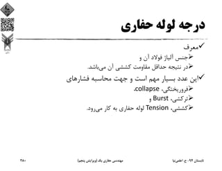 ‫درﺟﻪ‬‫ﺣﻔﺎري‬ ‫ﻟﻮﻟﻪ‬
‫ﻣﻌﺮف‬
‫و‬ ‫آن‬ ‫ﻓﻮﻻد‬ ‫آﻟﻴﺎژ‬ ‫ﺟﻨﺲ‬
‫ﻣﻲ‬ ‫آن‬ ‫ﻛﺸﺸﻲ‬ ‫ﻣﻘﺎوﻣﺖ‬ ‫ﺣﺪاﻗﻞ‬ ‫ﻧﺘﻴﺠﻪ‬ ‫در‬‫ﺑﺎﺷﺪ‬.
‫ﻓﺸﺎرﻫﺎي‬ ‫ﻣﺤﺎﺳﺒﻪ‬ ‫ﺟﻬﺖ‬ ‫و‬ ‫اﺳﺖ‬ ‫ﻣﻬﻢ‬ ‫ﺑﺴﻴﺎر‬ ‫ﻋﺪد‬ ‫اﻳﻦ‬
،‫ﻓﺮورﻳﺨﺘﮕﻲ‬collapse،  
،‫ﺗﺮﻛﺸﻲ‬Burst‫و‬
،‫ﻛﺸﺸﻲ‬Tension‫ﻣﻲ‬ ‫ﻛﺎر‬ ‫ﺑﻪ‬ ‫ﺣﻔﺎري‬ ‫ﻟﻮﻟﻪ‬‫رود‬.
‫ﺗﺎﺑﺴﺘﺎن‬94-‫ح‬.‫اﻋﻠﻤﻲ‬‫ﻧﻴﺎ‬‫ﻳﻚ‬ ‫ﺣﻔﺎري‬ ‫ﻣﻬﻨﺪﺳﻲ‬)‫ﭘﻨﺠﻢ‬ ‫وﻳﺮاﻳﺶ‬(280
 