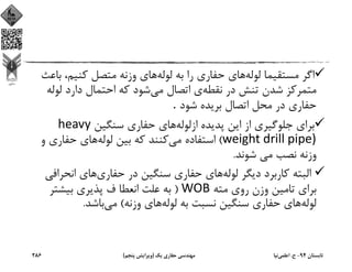 ‫ﻟﻮﻟﻪ‬ ‫ﻣﺴﺘﻘﻴﻤﺎ‬ ‫اﮔﺮ‬‫ﻟﻮﻟﻪ‬ ‫ﺑﻪ‬ ‫را‬ ‫ﺣﻔﺎري‬ ‫ﻫﺎي‬‫ﺑ‬ ،‫ﻛﻨﻴﻢ‬ ‫ﻣﺘﺼﻞ‬ ‫وزﻧﻪ‬ ‫ﻫﺎي‬‫ﺎﻋﺚ‬
‫ﻧﻘﻄﻪ‬ ‫در‬ ‫ﺗﻨﺶ‬ ‫ﺷﺪن‬ ‫ﻣﺘﻤﺮﻛﺰ‬‫ﻣﻲ‬ ‫اﺗﺼﺎل‬ ‫ي‬‫ﻟﻮﻟ‬ ‫دارد‬ ‫اﺣﺘﻤﺎل‬ ‫ﻛﻪ‬ ‫ﺷﻮد‬‫ﻪ‬
‫ﺷﻮد‬ ‫ﺑﺮﻳﺪه‬ ‫اﺗﺼﺎل‬ ‫ﻣﺤﻞ‬ ‫در‬ ‫ﺣﻔﺎري‬. 
‫ازﻟﻮﻟﻪ‬ ‫ﭘﺪﻳﺪه‬ ‫اﻳﻦ‬ ‫از‬ ‫ﺟﻠﻮﮔﻴﺮي‬ ‫ﺑﺮاي‬‫ﺳﻨﮕﻴﻦ‬ ‫ﺣﻔﺎري‬ ‫ﻫﺎي‬heavy 
weight drill pipe)(‫ﻣﻲ‬ ‫اﺳﺘﻔﺎده‬‫ﻟﻮﻟﻪ‬ ‫ﺑﻴﻦ‬ ‫ﻛﻪ‬ ‫ﻛﻨﻨﺪ‬‫و‬ ‫ﺣﻔﺎري‬ ‫ﻫﺎي‬
‫ﺷﻮﻧﺪ‬ ‫ﻣﻲ‬ ‫ﻧﺼﺐ‬ ‫وزﻧﻪ‬.
‫ﻟﻮﻟﻪ‬ ‫دﻳﮕﺮ‬ ‫ﻛﺎرﺑﺮد‬ ‫اﻟﺒﺘﻪ‬‫ﺣﻔﺎري‬ ‫در‬ ‫ﺳﻨﮕﻴﻦ‬ ‫ﺣﻔﺎري‬ ‫ﻫﺎي‬‫اﻧﺤﺮاﻓ‬ ‫ﻫﺎي‬‫ﻲ‬
‫ﻣﺘﻪ‬ ‫روي‬ ‫وزن‬ ‫ﺗﺎﻣﻴﻦ‬ ‫ﺑﺮاي‬WOB)‫ﺑﻴﺸﺘﺮ‬ ‫ﭘﺬﻳﺮي‬ ‫ف‬ ‫اﻧﻌﻄﺎ‬ ‫ﻋﻠﺖ‬ ‫ﺑﻪ‬
‫ﻟﻮﻟﻪ‬‫ﻟﻮﻟﻪ‬ ‫ﺑﻪ‬ ‫ﻧﺴﺒﺖ‬ ‫ﺳﻨﮕﻴﻦ‬ ‫ﺣﻔﺎري‬ ‫ﻫﺎي‬‫وزﻧﻪ‬ ‫ﻫﺎي‬(‫ﻣﻲ‬‫ﺑﺎﺷﺪ‬.
‫ﺗﺎﺑﺴﺘﺎن‬94-‫ح‬.‫اﻋﻠﻤﻲ‬‫ﻧﻴﺎ‬‫ﻳﻚ‬ ‫ﺣﻔﺎري‬ ‫ﻣﻬﻨﺪﺳﻲ‬)‫ﭘﻨﺠﻢ‬ ‫وﻳﺮاﻳﺶ‬(286
 