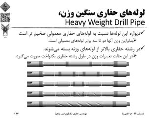 ‫ﻟﻮﻟﻪ‬،‫وزن‬ ‫ﺳﻨﮕﻴﻦ‬ ‫ﺣﻔﺎري‬ ‫ﻫﺎي‬
Heavy Weight Drill Pipe
‫ﻟﻮﻟﻪ‬ ‫اﻳﻦ‬ ‫دﻳﻮاره‬‫ﻟﻮﻟﻪ‬ ‫ﺑﻪ‬ ‫ﻧﺴﺒﺖ‬ ‫ﻫﺎ‬‫اﺳ‬ ‫ﺗﺮ‬ ‫ﺿﺨﻴﻢ‬ ‫ﻣﻌﻤﻮﻟﻲ‬ ‫ﺣﻔﺎري‬ ‫ﻫﺎي‬‫ﺖ‬
‫ﻟﻮﻟﻪ‬ ‫ﺑﺮاﺑﺮ‬ ‫ﺳﻪ‬ ‫ﺗﺎ‬ ‫دو‬ ‫آﻧﻬﺎ‬ ‫وزن‬ ‫ﺑﻨﺎﺑﺮاﻳﻦ‬‫اﺳﺖ‬ ‫ﻣﻌﻤﻮﻟﻲ‬ ‫ﻫﺎي‬.
‫ﻟﻮﻟﻪ‬ ‫از‬ ‫ﺑﺎﻻﺗﺮ‬ ‫ﺣﻔﺎري‬ ‫رﺷﺘﻪ‬ ‫در‬‫ﻣﻲ‬ ‫ﺑﺴﺘﻪ‬ ‫وزﻧﻪ‬ ‫ﻫﺎي‬‫ﺷﻮﻧﺪ‬.
‫ﻣﻲ‬ ‫ﺻﻮرت‬ ‫ﻳﻜﻨﻮاﺧﺖ‬ ‫ﺣﻔﺎري‬ ‫رﺷﺘﻪ‬ ‫ﻃﻮل‬ ‫در‬ ‫وزن‬ ‫ﺗﻐﻴﻴﺮات‬ ‫ﺣﺎﻟﺖ‬ ‫اﻳﻦ‬ ‫در‬‫ﮔﻴ‬‫ﺮد‬.
‫ﺗﺎﺑﺴﺘﺎن‬94-‫ح‬.‫اﻋﻠﻤﻲ‬‫ﻧﻴﺎ‬‫ﻳﻚ‬ ‫ﺣﻔﺎري‬ ‫ﻣﻬﻨﺪﺳﻲ‬)‫ﭘﻨﺠﻢ‬ ‫وﻳﺮاﻳﺶ‬(287
 