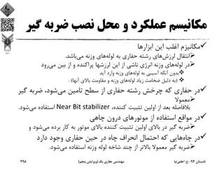 ‫ﺿﺮﺑ‬ ‫ﻧﺼﺐ‬ ‫ﻣﺤﻞ‬ ‫و‬ ‫ﻋﻤﻠﻜﺮد‬ ‫ﻣﻜﺎﻧﻴﺴﻢ‬‫ﮔﻴﺮ‬ ‫ﻪ‬
‫اﺑﺰارﻫﺎ‬ ‫اﻳﻦ‬ ‫اﻏﻠﺐ‬ ‫ﻣﻜﺎﻧﻴﺰم‬
‫ﻟﺮزش‬ ‫اﻧﺘﻘﺎل‬‫ﻟﻮﻟﻪ‬ ‫ﺑﻪ‬ ‫ﺣﻔﺎري‬ ‫رﺷﺘﻪ‬ ‫ﻫﺎي‬‫ﻣﻲ‬ ‫وزﻧﻪ‬ ‫ﻫﺎي‬‫ﺑﺎﺷﺪ‬.
‫ﻟﻮﻟﻪ‬ ‫در‬‫ﻣﻲ‬ ‫ﺑﻴﻦ‬ ‫از‬ ‫و‬ ‫ﭘﺮاﻛﻨﺪه‬ ‫ﻟﺮزﺷﻬﺎ‬ ‫اﻳﻦ‬ ‫از‬ ‫ﻧﺎﺷﻲ‬ ‫اﻧﺮژي‬ ‫وزﻧﻪ‬ ‫ﻫﺎي‬‫رود‬
‫ﻟﻮﻟﻪ‬ ‫ﺑﻪ‬ ‫آﺳﻴﺒﻲ‬ ‫آﻧﻜﻪ‬ ‫ﺑﺪون‬‫آﻳﺪ‬ ‫وارد‬ ‫وزﻧﻪ‬ ‫ﻫﺎي‬
)‫ﻟﻮﻟﻪ‬ ‫زﻳﺎد‬ ‫ﺿﺨﺎﻣﺖ‬ ‫دﻟﻴﻞ‬ ‫ﺑﻪ‬‫آﻧﻬﺎ‬ ‫ﺑﺎﻻي‬ ‫ﻣﻘﺎوﻣﺖ‬ ‫و‬ ‫وزﻧﻪ‬ ‫ﻫﺎي‬. (
‫ﻣﻲ‬ ‫ﺗﺎﻣﻴﻦ‬ ‫ﺳﻄﺢ‬ ‫از‬ ‫ﺣﻔﺎري‬ ‫رﺷﺘﻪ‬ ‫ﭼﺮﺧﺶ‬ ‫ﻛﻪ‬ ‫ﺣﻔﺎري‬ ‫در‬‫ﮔ‬ ‫ﺿﺮﺑﻪ‬ ،‫ﺷﻮد‬‫ﻴﺮ‬
‫ﻣﻌﻤﻮﻻ‬
،‫ﻛﻨﻨﺪه‬ ‫ﺗﺜﺒﻴﺖ‬ ‫اوﻟﻴﻦ‬ ‫از‬ ‫ﺑﻌﺪ‬ ‫ﺑﻼﻓﺎﺻﻠﻪ‬Near Bit stabilizer‫ﻣﻲ‬ ‫اﺳﺘﻔﺎده‬‫ﺷﻮد‬.
‫ﭼﺎﻫﻲ‬ ‫درون‬ ‫ﻣﻮﺗﻮرﻫﺎي‬ ‫از‬ ‫اﺳﺘﻔﺎده‬ ‫ﻣﻮاﻗﻊ‬ ‫در‬
‫ﻣ‬ ‫ﺑﺮده‬ ‫ﻛﺎر‬ ‫ﺑﻪ‬ ‫ﻣﻮﺗﻮر‬ ‫ﺑﺎﻻي‬ ‫ﻛﻨﻨﺪه‬ ‫ﺗﺜﺒﻴﺖ‬ ‫اوﻟﻴﻦ‬ ‫ﺑﺎﻻي‬ ‫در‬ ‫ﮔﻴﺮ‬ ‫ﺿﺮﺑﻪ‬‫ﻲ‬‫و‬ ‫ﺷﻮد‬
‫ﭼﺎه‬ ‫در‬‫دارد‬ ‫وﺟﻮد‬ ‫ﺣﻔﺎري‬ ‫ﺣﻴﻦ‬ ‫در‬ ‫ﭼﺎه‬ ‫اﻧﺤﺮاف‬ ‫اﺣﺘﻤﺎل‬ ‫ﻛﻪ‬ ‫ﻫﺎﻳﻲ‬
‫ﻣﻲ‬ ‫اﺳﺘﻔﺎده‬ ‫وزﻧﻪ‬ ‫ﻟﻮﻟﻪ‬ ‫ﺷﺎﺧﻪ‬ ‫ﭼﻨﺪ‬ ‫از‬ ‫ﺑﺎﻻﺗﺮ‬ ‫ﻣﻌﻤﻮﻻ‬ ‫ﮔﻴﺮ‬ ‫ﺿﺮﺑﻪ‬‫ﺷﻮد‬.
‫ﺗﺎﺑﺴﺘﺎن‬94-‫ح‬.‫اﻋﻠﻤﻲ‬‫ﻧﻴﺎ‬‫ﻳﻚ‬ ‫ﺣﻔﺎري‬ ‫ﻣﻬﻨﺪﺳﻲ‬)‫ﭘﻨﺠﻢ‬ ‫وﻳﺮاﻳﺶ‬(298
 