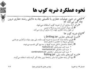 ‫ﻫﺎ‬ ‫ﻛﻮب‬ ‫ﺿﺮﺑﻪ‬ ‫ﻋﻤﻠﻜﺮد‬ ‫ﻧﺤﻮه‬
‫ﺣﻔﺎري‬ ‫رﺷﺘﻪ‬ ‫دﻻﻳﻠﻲ‬ ‫ﺑﻪ‬ ‫ﭼﺎه‬ ‫ﺗﻜﻤﻴﻠﻲ‬ ‫ﻳﺎ‬ ‫ﺣﻔﺎري‬ ‫ﻋﻤﻠﻴﺎت‬ ‫ﺣﻴﻦ‬ ‫در‬ ‫ﮔﺎﻫﻲ‬‫درون‬
‫ﻣﻲ‬ ‫ﮔﻴﺮ‬ ‫ﭼﺎه‬‫ﻛﻪ‬ ‫ﻛﻨﺪ‬
‫ﻣﻲ‬ ‫اﺳﺘﻔﺎده‬ ‫ﻛﻮب‬ ‫ﺿﺮﺑﻪ‬ ‫از‬ ‫آن‬ ‫ﺳﺎزي‬ ‫آزاد‬ ‫ﺑﺮاي‬‫ﺷﻮد‬.
‫ﭘﺎﻳﻴﻦ‬ ‫ﻳﺎ‬ ‫ﺑﺎﻻ‬ ‫ﺑﻪ‬ ‫رو‬ ‫ﺷﺪه‬ ‫ﻛﻨﺘﺮل‬ ‫ﺷﻮك‬ ‫ﻳﻚ‬
‫ﻣﻲ‬ ‫وارد‬ ‫آن‬ ‫ﺳﺎزي‬ ‫آزاد‬ ‫ﺟﻬﺖ‬ ‫ﺣﻔﺎري‬ ‫رﺷﺘﻪ‬ ‫ﻃﻮل‬ ‫در‬‫ﻛﻨﺪ‬.
‫ﻫﺎ‬ ‫ﻛﻮب‬ ‫ﺿﺮﺑﻪ‬ ‫اﻧﻮاع‬
‫ﻛﻮب‬ ‫ﺿﺮﺑﻪ‬،‫ﺣﻔﺎري‬ ‫ﻫﺎي‬Drilling Jar‫ﻳﺎ‬
‫ﭼﺮﺧ‬ ‫ﺑﺎرﮔﺬاري‬ ‫ﺑﺘﻮاﻧﺪ‬ ‫ﺑﻬﺘﺮ‬ ‫ﻳﺎﺑﻲ‬ ‫ﻣﺎﻧﺪه‬ ‫ﻛﻮب‬ ‫ﺿﺮﺑﻪ‬ ‫ﺑﻪ‬ ‫ﻧﺴﺒﺖ‬ ‫ﻛﻪ‬ ‫ﺷﺪه‬ ‫ﺳﺎﺧﺘﻪ‬ ‫ﻃﻮري‬‫ﺸﻲ‬
‫ﻧﻤﺎﻳﺪ‬ ‫ﺗﺤﻤﻞ‬ ‫را‬ ‫ﺣﻔﺎري‬ ‫ﺑﻪ‬ ‫ﻣﺮﺑﻮط‬ ‫وﻧﻮﺳﺎﻧﻲ‬
‫ﻣﻲ‬ ‫ﺗﻘﺴﻴﻢ‬ ‫ﻛﻠﻲ‬ ‫ﻧﻮع‬ ‫ﺳﻪ‬ ‫ﺑﺮ‬ ‫ﻛﻮﺑﻬﺎ‬ ‫ﺿﺮﺑﻪ‬ ‫داﺧﻠﻲ‬ ‫ﺳﺎﺧﺘﻤﺎن‬ ‫ﻟﺤﺎظ‬ ‫از‬‫ﺷﻮﻧﺪ‬:
•،‫ﻫﻴﺪروﻟﻴﻜﻲ‬ ‫ﻛﻮب‬ ‫ﺿﺮﺑﻪ‬hydraulic jar
•،‫ﻣﻜﺎﻧﻴﻜﻲ‬ ‫ﻛﻮب‬ ‫ﺿﺮﺑﻪ‬mechanical jar 
•‫ﻫﻴﺪروﻟﻴﻜﻲ‬ ‫ﻛﻮب‬ ‫ﺿﺮﺑﻪ‬/،‫ﻣﻜﺎﻧﻴﻜﻲ‬combinations jar
‫ﻛﻮب‬ ‫ﺿﺮﺑﻪ‬،‫ﻳﺎﺑﻲ‬ ‫ﻣﺎﻧﺪه‬ ‫ﻫﺎي‬fishing jar
‫ﺣﻔﺎري‬ ‫رﺷﺘﻪ‬ ‫اﮔﺮ‬ ‫ﺗﻨﻬﺎ‬)‫رﺷﺘﻪ‬ ‫ﺳﺎﻳﺮ‬ ‫ﻳﺎ‬‫ﭼﺎه‬ ‫درون‬ ‫ﻫﺎ‬(‫ﻣﻲ‬ ‫اﺳﺘﻔﺎده‬ ‫ﺑﺎﺷﺪ‬ ‫ﻛﺮده‬ ‫ﮔﻴﺮ‬‫ﮔﺮدد‬.
‫ﺗﺎﺑﺴﺘﺎن‬94-‫ح‬.‫اﻋﻠﻤﻲ‬‫ﻧﻴﺎ‬‫ﻳﻚ‬ ‫ﺣﻔﺎري‬ ‫ﻣﻬﻨﺪﺳﻲ‬)‫ﭘﻨﺠﻢ‬ ‫وﻳﺮاﻳﺶ‬(303
 