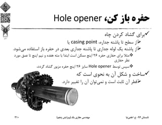 ،‫ﻛﻦ‬ ‫ﺑﺎز‬ ‫ﺣﻔﺮه‬Hole opener
‫ﭼﺎه‬ ‫ﻛﺮدن‬ ‫ﮔﺸﺎد‬ ‫ﺑﺮاي‬
،‫ﺟﺪاره‬ ‫ﭘﺎﺷﻨﻪ‬ ‫ﺗﺎ‬ ‫ﺳﻄﺢ‬ ‫از‬casing point‫ﻳﺎ‬
‫ﻣﻲ‬ ‫اﺳﺘﻔﺎده‬ ‫ﺑﺎز‬ ‫ﺣﻔﺮه‬ ‫در‬ ‫ﺑﻌﺪي‬ ‫ﺟﺪاري‬ ‫ﭘﺎﺷﻨﻪ‬ ‫ﺗﺎ‬ ‫ﺟﺪاري‬ ‫ﻟﻮﻟﻪ‬ ‫ﻳﻚ‬ ‫ﭘﺎﺷﻨﻪ‬ ‫از‬‫ﺷﻮد‬.
‫ﺣﻔﺮه‬ ‫ﺣﻔﺎري‬ ‫ﺑﺮاي‬ ‫ﻣﺜﻼ‬26‫ﻣﻮر‬ ‫ﻋﻤﻖ‬ ‫ﺗﺎ‬ ‫اﻳﻨﭻ‬ ‫ﻧﻴﻢ‬ ‫و‬ ‫ﻫﻔﺪه‬ ‫ﻣﺘﻪ‬ ‫ﺑﺎ‬ ‫اﺑﺘﺪا‬ ‫اﺳﺖ‬ ‫ﻣﻤﻜﻦ‬ ‫اﻳﻨﭻ‬‫د‬
‫ﺣﻔﺎري‬ ‫ﻧﻈﺮ‬
‫ﺗﻮﺳﻂ‬ ‫ﺳﭙﺲ‬		Hole opener‫ﺳﺎﻳﺰ‬26،‫ﮔﺮدد‬ ‫ﮔﺸﺎد‬ ‫ﻣﺰﺑﻮر‬ ‫ﺣﻔﺮه‬ ‫اﻳﻨﭻ‬
‫ﻛﻪ‬ ‫اﺳﺖ‬ ‫ﻧﺤﻮي‬ ‫ﺑﻪ‬ ‫آن‬ ‫ﺷﻜﻞ‬ ‫و‬ ‫ﺳﺎﺧﺖ‬
‫ﻧﻤﻲ‬ ‫و‬ ‫اﺳﺖ‬ ‫ﺛﺎﺑﺖ‬ ‫آن‬ ‫ﻗﻄﺮ‬‫دارد‬ ‫ﺗﻐﻴﻴﺮ‬ ‫را‬ ‫آن‬ ‫ﺗﻮان‬.
‫ﺗﺎﺑﺴﺘﺎن‬94-‫ح‬.‫اﻋﻠﻤﻲ‬‫ﻧﻴﺎ‬‫ﻳﻚ‬ ‫ﺣﻔﺎري‬ ‫ﻣﻬﻨﺪﺳﻲ‬)‫ﭘﻨﺠﻢ‬ ‫وﻳﺮاﻳﺶ‬(310
 