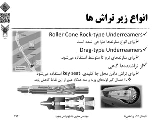 ‫ﻫﺎ‬ ‫ﺗﺮاش‬ ‫زﻳﺮ‬ ‫اﻧﻮاع‬
Roller Cone Rock‐type Underreamers
‫اﺳﺖ‬ ‫ﺷﺪه‬ ‫ﻃﺮاﺣﻲ‬ ‫ﺳﺎزﻧﺪﻫﺎ‬ ‫اﻧﻮاع‬ ‫ﺑﺮاي‬
Drag‐type Underreamers
‫ﻣﻲ‬ ‫اﺳﺘﻔﺎده‬ ‫ﻣﺘﻮﺳﻂ‬ ‫ﺗﺎ‬ ‫ﻧﺮم‬ ‫ﺳﺎزﻧﺪﻫﺎي‬ ‫ﺑﺮاي‬‫ﺷﻮد‬.
‫ﺗﺮاﺷﻨﺪه‬ ‫از‬‫ﮔﺎﻫﻲ‬ ‫ﻫﺎ‬
،‫ﻛﻠﻴﺪي‬ ‫ﺟﺎ‬ ‫ﻣﺤﻞ‬ ‫دادن‬ ‫ﺗﺮاش‬ ‫ﺑﺮاي‬key seat‫ﻣﻲ‬ ‫اﺳﺘﻔﺎده‬‫ﺷﻮد‬
‫ﻟﻮﻟﻪ‬ ‫ﮔﻴﺮ‬ ‫اﺣﺘﻤﺎل‬ ‫ﺗﺎ‬‫ﻳﺎﺑﺪ‬ ‫ﻛﺎﻫﺶ‬ ‫ﻧﻘﺎط‬ ‫اﻳﻦ‬ ‫از‬ ‫ﻋﺒﻮر‬ ‫ﻫﻨﮕﺎم‬ ‫ﻣﺘﻪ‬ ‫و‬ ‫وزﻧﻪ‬ ‫ﻫﺎي‬.
‫ﺗﺎﺑﺴﺘﺎن‬94-‫ح‬.‫اﻋﻠﻤﻲ‬‫ﻧﻴﺎ‬‫ﻳﻚ‬ ‫ﺣﻔﺎري‬ ‫ﻣﻬﻨﺪﺳﻲ‬)‫ﭘﻨﺠﻢ‬ ‫وﻳﺮاﻳﺶ‬(312
 