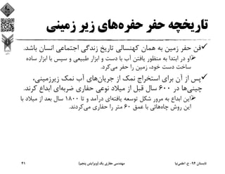 ‫ﺣﻔﺮه‬ ‫ﺣﻔﺮ‬ ‫ﺗﺎرﻳﺨﭽﻪ‬‫زﻣﻴﻨﻲ‬ ‫زﻳﺮ‬ ‫ﻫﺎي‬
‫ﺑﻪ‬ ‫زﻣﻴﻦ‬ ‫ﺣﻔﺮ‬ ‫ﻓﻦ‬‫ﻫ‬‫ﺑ‬ ‫اﻧﺴﺎن‬ ‫اﺟﺘﻤﺎﻋﻲ‬ ‫زﻧﺪﮔﻲ‬ ‫ﺗﺎرﻳﺦ‬ ‫ﻛﻬﻨﺴﺎﻟﻲ‬ ‫ﻤﺎن‬‫ﺎﺷﺪ‬.
‫ﺑ‬ ‫اﺑﺘﺪا‬ ‫در‬ ‫او‬‫ﻪ‬‫اﺑﺰا‬ ‫ﺑﺎ‬ ‫ﺳﭙﺲ‬ ‫و‬ ‫ﻃﺒﻴﻌﻲ‬ ‫اﺑﺰار‬ ‫و‬ ‫دﺳﺖ‬ ‫ﺑﺎ‬ ‫آب‬ ‫ﻳﺎﻓﺘﻦ‬ ‫ﻣﻨﻈﻮر‬‫ﺳﺎده‬ ‫ر‬
‫ﻣﻲ‬ ‫ﺣﻔﺮ‬ ‫را‬ ‫زﻣﻴﻦ‬ ،‫ﺧﻮد‬ ‫دﺳﺖ‬ ‫ﺳﺎﺧﺖ‬‫ﻛﺮد‬.
‫ﺟﺮﻳﺎن‬ ‫از‬ ‫ﻧﻤﻚ‬ ‫اﺳﺘﺨﺮاج‬ ‫ﺑﺮاي‬ ‫آن‬ ‫از‬ ‫ﭘﺲ‬،‫زﻳﺮزﻣﻴﻨﻲ‬ ‫ﻧﻤﻚ‬ ‫آب‬ ‫ﻫﺎي‬
‫ﭼﻴﻨﻲ‬‫در‬ ‫ﻫﺎ‬600‫از‬ ‫ﻗﺒﻞ‬ ‫ﺳﺎل‬‫ﺿﺮﺑﻪ‬ ‫ﺣﻔﺎري‬ ‫ﻧﻮﻋﻲ‬ ‫ﻣﻴﻼد‬‫ﻛﺮﻧﺪ‬ ‫اﺑﺪاع‬ ‫اي‬.
‫ﻳﺎﻓﺘﻪ‬ ‫ﺗﻮﺳﻌﻪ‬ ‫ﺷﻜﻞ‬ ‫ﻣﺮور‬ ‫ﺑﻪ‬ ‫اﺑﺪاع‬ ‫اﻳﻦ‬‫ﺗﺎ‬ ‫و‬ ‫درآﻣﺪ‬ ‫اي‬1800‫ﺑﺎ‬ ‫ﻣﻴﻼد‬ ‫از‬ ‫ﺑﻌﺪ‬ ‫ﺳﺎل‬
‫ﭼﺎه‬ ‫روش‬ ‫اﻳﻦ‬‫ﻋﻤﻖ‬ ‫ﺑﺎ‬ ‫ﻫﺎﺋﻲ‬60‫ﻣﻲ‬ ‫ﺣﻔﺎري‬ ‫را‬ ‫ﻣﺘﺮ‬‫ﻛﺮدﻧﺪ‬.
‫ﺗﺎﺑﺴﺘﺎن‬94-‫ح‬.‫اﻋﻠﻤﻲ‬‫ﻧﻴﺎ‬‫ﻳﻚ‬ ‫ﺣﻔﺎري‬ ‫ﻣﻬﻨﺪﺳﻲ‬)‫ﭘﻨﺠﻢ‬ ‫وﻳﺮاﻳﺶ‬(41
 