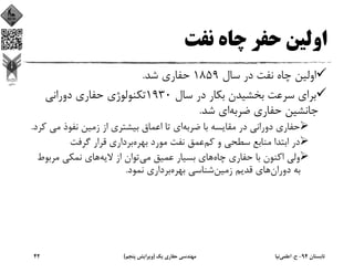 ‫ﻧﻔﺖ‬ ‫ﭼﺎه‬ ‫ﺣﻔﺮ‬ ‫اوﻟﻴﻦ‬
‫ﺳﺎل‬ ‫در‬ ‫ﻧﻔﺖ‬ ‫ﭼﺎه‬ ‫اوﻟﻴﻦ‬1859‫ﺷﺪ‬ ‫ﺣﻔﺎري‬.
‫ﺳﺎل‬ ‫در‬ ‫ﺑﻜﺎر‬ ‫ﺑﺨﺸﻴﺪن‬ ‫ﺳﺮﻋﺖ‬ ‫ﺑﺮاي‬1930‫دوراﻧﻲ‬ ‫ﺣﻔﺎري‬ ‫ﺗﻜﻨﻮﻟﻮژي‬
‫ﺿﺮﺑﻪ‬ ‫ﺣﻔﺎري‬ ‫ﺟﺎﻧﺸﻴﻦ‬‫ﺷﺪ‬ ‫اي‬.
‫دوراﻧﻲ‬ ‫ﺣﻔﺎري‬‫ﺿﺮﺑﻪ‬ ‫ﺑﺎ‬ ‫ﻣﻘﺎﻳﺴﻪ‬ ‫در‬‫ﻧﻔﻮذ‬ ‫زﻣﻴﻦ‬ ‫از‬ ‫ﺑﻴﺸﺘﺮي‬ ‫اﻋﻤﺎق‬ ‫ﺗﺎ‬ ‫اي‬‫ﻣﻲ‬‫ﻛﺮد‬.
‫ﻛﻢ‬ ‫و‬ ‫ﺳﻄﺤﻲ‬ ‫ﻣﻨﺎﺑﻊ‬ ‫اﺑﺘﺪا‬ ‫در‬‫ﺑﻬﺮه‬ ‫ﻣﻮرد‬ ‫ﻧﻔﺖ‬ ‫ﻋﻤﻖ‬‫ﮔﺮﻓﺖ‬ ‫ﻗﺮار‬ ‫ﺑﺮداري‬
‫ﭼﺎه‬ ‫ﺣﻔﺎري‬ ‫ﺑﺎ‬ ‫اﻛﻨﻮن‬ ‫وﻟﻲ‬‫ﻣﻲ‬ ‫ﻋﻤﻴﻖ‬ ‫ﺑﺴﻴﺎر‬ ‫ﻫﺎي‬‫ﻻﻳﻪ‬ ‫از‬ ‫ﺗﻮان‬‫ﻣﺮﺑﻮ‬ ‫ﻧﻤﻜﻲ‬ ‫ﻫﺎي‬‫ط‬
‫دوران‬ ‫ﺑﻪ‬‫زﻣﻴﻦ‬ ‫ﻗﺪﻳﻢ‬ ‫ﻫﺎي‬‫ﺑﻬﺮه‬ ‫ﺷﻨﺎﺳﻲ‬‫ﻧﻤﻮد‬ ‫ﺑﺮداري‬.
‫ﺗﺎﺑﺴﺘﺎن‬94-‫ح‬.‫اﻋﻠﻤﻲ‬‫ﻧﻴﺎ‬‫ﻳﻚ‬ ‫ﺣﻔﺎري‬ ‫ﻣﻬﻨﺪﺳﻲ‬)‫ﭘﻨﺠﻢ‬ ‫وﻳﺮاﻳﺶ‬(42
 