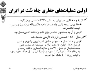 ‫ﻋﻤﻠﻴﺎت‬ ‫اوﻟﻴﻦ‬‫ﻫﺎي‬‫ﺣﻔﺎري‬‫ﻧﻔﺖ‬ ‫ﭼﺎه‬‫اﻳﺮ‬ ‫در‬‫ان‬
‫ﺳﺎل‬ ‫ﺑﻪ‬ ‫اﻳﺮان‬ ‫در‬ ‫ﺣﻔﺎري‬ ‫ﺗﺎرﻳﺨﭽﻪ‬1270‫ﺑﺮﻣﻲ‬ ‫ﺷﻤﺴﻲ‬‫ﮔﺮدد‬.
‫ﻧﺘﻴﺠﻪ‬ ‫ﺑﻲ‬ ‫ﺣﻔﺎري‬‫ﺑ‬ ‫و‬ ‫ﺷﻴﺮاز‬ ‫ﺑﻴﻦ‬ ‫واﻗﻊ‬ ‫داﻟﻜﻲ‬ ‫ﻧﺎﺣﻴﻪ‬ ‫در‬ ‫ﻧﻔﺖ‬ ‫ﭼﺎه‬ ‫اوﻟﻴﻦ‬‫ﻮﺷﻬﺮ‬
‫اﻧﮕﻠﻴﺴﻲ‬ ‫ﺗﻮﺳﻂ‬،‫ﻫﺎ‬
‫ﺑﻲ‬ ‫ﻛﻪ‬ ‫ﭘﺮداﺧﺘﻨﺪ‬ ‫ﻗﺸﻢ‬ ‫ﺟﺰﻳﺮ‬ ‫در‬ ‫ﻧﻔﺖ‬ ‫ﺟﺴﺘﺠﻮي‬ ‫ﺑﻪ‬ ‫آن‬ ‫از‬ ‫ﭘﺲ‬‫ﺑﻮد‬ ‫ﺣﺎﺻﻞ‬.
‫ﺳﺎل‬ ‫در‬1280‫ﺷﺪ‬ ‫ﻣﻨﻌﻘﺪ‬ ‫دارﺳﻲ‬ ‫ﻗﺮارداد‬ ‫ﺷﻤﺴﻲ‬
‫ﻧﻔﺘﻮن‬ ‫و‬ ‫راﻣﻬﺮﻣﺰ‬ ،‫ﺷﻴﺮﻳﻦ‬ ‫ﻗﺼﺮ‬ ‫ﻣﻨﺎﻃﻖ‬ ‫در‬ ‫ﺟﺴﺘﺠﻮ‬ ‫ﺳﺎل‬ ‫ﻫﺸﺖ‬ ‫از‬ ‫ﭘﺲ‬
‫ﺳﺎل‬ ‫در‬1287‫ﻧﻔﺖ‬ ‫ﭼﺎه‬ ‫اوﻟﻴﻦ‬‫ﺧﺎورﻣﻴﺎﻧﻪ‬ ‫و‬ ‫اﻳﺮان‬‫ﻧﻔﺘﻲ‬ ‫ﻣﻴﺪان‬ ‫در‬ ،
‫ﻋﻤﻖ‬ ‫در‬ ‫ﻣﺴﺠﺪﺳﻠﻴﻤﺎن‬360‫ﻣﺘﺮي‬‫آﺳﻤﺎري‬ ‫ﺳﺎزﻧﺪ‬‫و‬ ‫رﺳﻴﺪ‬ ‫ﻧﻔﺖ‬ ‫ﺑﻪ‬
‫ارﺗﻔﺎع‬ ‫ﺑﻪ‬20‫و‬ ‫ﻛﺮد‬ ‫ﻓﻮران‬ ‫ﻣﺘﺮ‬‫ﺳﺎل‬ ‫از‬ ‫آن‬ ‫از‬ ‫ﺑﺮداري‬ ‫ﺑﻬﺮه‬1290،‫ﺧﻮرﺷﻴﺪي‬
‫روزاﻧﻪ‬ ‫ﺗﻮﻟﻴﺪ‬ ‫ﺑﺎ‬500‫ﮔﺮدﻳﺪ‬ ‫آﻏﺎز‬ ‫ﺑﺸﻜﻪ‬
‫ﺗﺎﺑﺴﺘﺎن‬94-‫ح‬.‫اﻋﻠﻤﻲ‬‫ﻧﻴﺎ‬‫ﻳﻚ‬ ‫ﺣﻔﺎري‬ ‫ﻣﻬﻨﺪﺳﻲ‬)‫ﭘﻨﺠﻢ‬ ‫وﻳﺮاﻳﺶ‬(43
 