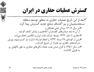 ‫اﻳﺮان‬ ‫در‬ ‫ﺣﻔﺎري‬ ‫ﻋﻤﻠﻴﺎت‬ ‫ﮔﺴﺘﺮش‬
‫ﺑ‬ ‫ﺣﻔﺎري‬ ‫ﻋﻤﻠﻴﺎت‬ ‫ﺗﺎرﻳﺦ‬ ‫اﻳﻦ‬ ‫از‬ ‫ﺑﻌﺪ‬‫ﻪ‬‫ﻣﻨﻄﻘﻪ‬ ‫ﺗﻮﺳﻌﻪ‬ ‫ﻣﻨﻈﻮر‬
‫ﻛﺮد‬ ‫ﭘﻴﺪا‬ ‫ﮔﺴﺘﺮش‬ ‫ﺟﺪﻳﺪ‬ ‫ﻣﻨﺎﺑﻊ‬ ‫اﻛﺘﺸﺎف‬ ‫ﻧﻴﺰ‬ ‫و‬ ‫ﻣﺴﺠﺪﺳﻠﻤﻴﺎن‬.
‫ﺳﺎل‬ ‫در‬1304‫و‬ ‫ﻫﻔﺘﻜﻞ‬ ‫ﻧﻔﺘﻲ‬ ‫ﻣﻴﺪان‬
‫ﻣﻴﺪان‬ ‫ﺑﻌﺪ‬ ‫ﺑﻪ‬ ‫آن‬ ‫از‬‫ﮔﺮدﻳﺪ‬ ‫ﻛﺸﻒ‬ ‫ﭘﺎزﻧﺎن‬ ‫و‬ ‫آﻏﺎﺟﺎري‬ ،‫ﮔﭽﺴﺎران‬ ‫ﻫﺎي‬.
‫ﺳﺎل‬ ‫ﺗﺎ‬ ‫ﺣﻔﺎري‬1332‫ﻣﻲ‬ ‫اﻧﺠﺎم‬ ‫اﻧﮕﻠﻴﺲ‬ ‫و‬ ‫اﻳﺮان‬ ‫ﻧﻔﺖ‬ ‫ﺷﺮﻛﺖ‬ ‫ﺗﻮﺳﻂ‬‫ﺷﺪ‬.
‫ﻛﻮدﺗﺎي‬ ‫از‬ ‫ﭘﺲ‬28‫ﻣﺮداد‬1332‫ﻳﻮرش‬ ،‫ﻛﻨﺴﺮﺳﻴﻮم‬ ‫ﺑﺎر‬ ‫اﺳﺎرت‬ ‫ﻗﺮارداد‬ ‫اﻧﻌﻘﺎد‬ ‫و‬
‫ﺷﺮﻛﺖ‬‫و‬ ‫ﮔﺮدﻳﺪ‬ ‫ﺷﺮوع‬ ‫آن‬ ‫ﻫﻤﺮاه‬ ‫ﻧﻴﺰ‬ ‫ﺣﻔﺎري‬ ‫ﻫﺎي‬
‫ﺳﺎل‬ ‫در‬1351‫دﻛﻞ‬ ‫ﺗﻌﺪاد‬ ،‫ﻧﻔﺖ‬ ‫ﺷﺪن‬ ‫ﮔﺮان‬ ‫ﺑﺎ‬‫ﺑ‬ ‫ﺣﻔﺎري‬ ‫ﻫﺎي‬‫ﻪ‬‫ر‬ ‫ﻧﺎﮔﻬﺎﻧﻲ‬ ‫ﻃﻮر‬‫و‬
‫ﮔﺬاﺷﺖ‬ ‫ﻓﺰوﻧﻲ‬ ‫ﺑﻪ‬.
‫ﺗﺎﺑﺴﺘﺎن‬94-‫ح‬.‫اﻋﻠﻤﻲ‬‫ﻧﻴﺎ‬‫ﻳﻚ‬ ‫ﺣﻔﺎري‬ ‫ﻣﻬﻨﺪﺳﻲ‬)‫ﭘﻨﺠﻢ‬ ‫وﻳﺮاﻳﺶ‬(45
 