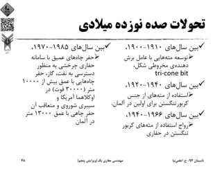 ‫ﻣﻴﻼدي‬ ‫ﻧﻮزده‬ ‫ﺻﺪه‬ ‫ﺗﺤﻮﻻت‬
‫ﺳﺎل‬ ‫ﺑﻴﻦ‬‫ﻫﺎي‬1910-1900،
‫ﻣﺘﻪ‬ ‫ﺗﻮﺳﻌﻪ‬‫ﺑﺮش‬ ‫ﻋﺎﻣﻞ‬ ‫ﺑﺎ‬ ‫ﻫﺎﻳﻲ‬
‫دﻫﻨﺪه‬،‫ﺷﻜﻞ‬ ‫ﻣﺨﺮوﻃﻲ‬ ‫ي‬
tri‐cone bit
‫ﺳﺎل‬ ‫ﺑﻴﻦ‬‫ﻫﺎي‬1940-1920،
‫ﻣﺘﻪ‬ ‫از‬ ‫اﺳﺘﻔﺎده‬‫ﺟﻨﺲ‬ ‫از‬ ‫ﻫﺎي‬
‫آ‬ ‫در‬ ‫اوﻟﻴﻦ‬ ‫ﺑﺮاي‬ ‫ﻛﺮﺑﻮرﺗﻨﮕﺴﺘﻦ‬‫ﻟﻤﺎن‬.
‫ﺳﺎل‬ ‫ﺑﻴﻦ‬‫ﻫﺎي‬1966-1940،
‫ﻣﺘﻪ‬ ‫از‬ ‫اﺳﺘﻔﺎده‬ ‫رواج‬‫ﻛﺮﺑﻮر‬ ‫ﻫﺎي‬
‫ﺣﻔﺎري‬ ‫در‬ ‫ﺗﻨﮕﺴﺘﻦ‬
‫ﺳﺎل‬ ‫ﺑﻴﻦ‬‫ﻫﺎي‬1985-1970،
‫ﭼﺎه‬ ‫ﺣﻔﺮ‬‫ﺳﺎﻣﺎﻧﻪ‬ ‫ﺑﺎ‬ ‫ﻋﻤﻴﻖ‬ ‫ﻫﺎي‬
‫ﻣﻨﻈﻮر‬ ‫ﺑﻪ‬ ‫ﭼﺮﺧﺸﻲ‬ ‫ﺣﻔﺎري‬
‫ﺣﻔﺮ‬ ،‫ﮔﺎز‬ ،‫ﻧﻔﺖ‬ ‫ﺑﻪ‬ ‫دﺳﺘﺮﺳﻲ‬
‫ﭼﺎه‬‫از‬ ‫ﺑﻴﺶ‬ ‫ﻋﻤﻖ‬ ‫ﺑﺎ‬ ‫ﻫﺎﻳﻲ‬10000
‫ﻣﺘﺮ‬)30000‫ﻓﻮت‬(‫در‬
‫و‬ ‫آﻣﺮﻳﻜﺎ‬ ‫اوﻛﻼﻫﻤﺎ‬
‫آن‬ ‫ﻣﺘﻌﺎﻗﺐ‬ ‫و‬ ‫ﺷﻮروي‬ ‫ﺳﻴﺒﺮي‬
‫ﻋﻤﻖ‬ ‫ﺑﺎ‬ ‫ﭼﺎﻫﻲ‬ ‫ﺣﻔﺮ‬13000‫ﻣﺘﺮ‬
‫آﻟﻤﺎن‬ ‫در‬
‫ﺗﺎﺑﺴﺘﺎن‬94-‫ح‬.‫اﻋﻠﻤﻲ‬‫ﻧﻴﺎ‬‫ﻳﻚ‬ ‫ﺣﻔﺎري‬ ‫ﻣﻬﻨﺪﺳﻲ‬)‫ﭘﻨﺠﻢ‬ ‫وﻳﺮاﻳﺶ‬(48
 