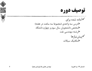 ‫دوره‬ ‫ﺗﻮﺻﻴﻒ‬
‫ﺑﺮاي‬ ‫ﺷﺪه‬ ‫آﻣﺎده‬
‫واﺣﺪي‬ ‫ﺳﻪ‬ ‫درس‬)‫ﻫﻔﺘﻪ‬ ‫در‬ ‫ﺳﺎﻋﺖ‬ ‫ﺳﻪ‬ ‫ﻣﺠﻤﻮﻋﺎ‬(
‫داﻧﺸﮕﺎه‬ ‫ﭼﻬﺎرم‬ ‫و‬ ‫ﺳﻮم‬ ‫ﺳﺎل‬ ‫داﻧﺸﺠﻮﻳﺎن‬ ‫ﻣﺨﺘﺺ‬
‫ﻧﻔﺖ‬ ‫ﻣﻬﻨﺪﺳﻲ‬ ‫رﺷﺘﻪ‬
‫ﭘﻴﺶ‬‫ﻧﻴﺎزﻫﺎ‬
‫ﺳﻴﺎﻻت‬ ‫ﻣﻜﺎﻧﻴﻚ‬
‫ﺗﺎﺑﺴﺘﺎن‬94-‫ح‬.‫اﻋﻠﻤﻲ‬‫ﻧﻴﺎ‬‫ﻳﻚ‬ ‫ﺣﻔﺎري‬ ‫ﻣﻬﻨﺪﺳﻲ‬)‫ﭘﻨﺠﻢ‬ ‫وﻳﺮاﻳﺶ‬(7
 