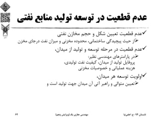 ‫ﻣﻨﺎﺑﻊ‬ ‫ﺗﻮﻟﻴﺪ‬ ‫ﺗﻮﺳﻌﻪ‬ ‫در‬ ‫ﻗﻄﻌﻴﺖ‬ ‫ﻋﺪم‬‫ﻧﻔﺘﻲ‬
‫ﻧﻔﺘﻲ‬ ‫ﻣﺨﺎزن‬ ‫ﺣﺠﻢ‬ ‫و‬ ‫ﺷﻜﻞ‬ ‫ﺗﻌﻴﻴﻦ‬ ‫ﻗﻄﻌﻴﺖ‬ ‫ﻋﺪم‬
‫ﻣﺨﺰن‬ ‫درﺟﺎي‬ ‫ﻧﻔﺖ‬ ‫ﻣﻴﺰان‬ ‫و‬ ‫ﻣﺨﺰﻧﻲ‬ ‫ﻣﺤﺪوده‬ ،‫ﺳﺎﺧﺘﻤﺎﻧﻲ‬ ‫ﭘﻴﭽﻴﺪﮔﻲ‬ ‫ﺣﻴﺚ‬ ‫از‬
،‫ﻣﻴﺪان‬ ‫از‬ ‫ﺗﻮﻟﻴﺪ‬ ‫و‬ ‫ﺗﻮﺳﻌﻪ‬ ‫ﻣﺮﺣﻠﻪ‬ ‫در‬ ‫ﻗﻄﻌﻴﺖ‬ ‫ﻋﺪم‬
‫ﻧﻈﻴﺮ‬ ‫ﻣﻬﻨﺪﺳﻲ‬ ‫ﭘﺎراﻣﺘﺮﻫﺎي‬ ‫در‬:
،‫ﺗﻮﻟﻴﺪي‬ ‫ﻧﻔﺖ‬ ‫ﻛﻴﻔﻴﺖ‬ ،‫ﻣﻴﺪان‬ ‫از‬ ‫ﺗﻮﻟﻴﺪ‬ ‫ﭘﺮوﻓﺎﻳﻞ‬
‫ﻣﺨﺰﻧﻲ‬ ‫ﺧﺼﻮﺻﻴﺎت‬ ‫و‬ ‫ﻋﻤﻠﻴﺎﺗﻲ‬ ‫ﻫﺰﻳﻨﻪ‬
،‫ﻣﻴﺪان‬ ‫ﻫﺮ‬ ‫ﺗﻮﺳﻌﻪ‬ ‫اوﻟﻮﻳﺖ‬
‫و‬ ‫اﺳﺖ‬ ‫ﺗﻮﻟﻴﺪ‬ ‫ﺟﻬﺖ‬ ‫ﻣﻴﺪان‬ ‫آن‬ ‫آﺗﻲ‬ ‫راﻫﺒﺮ‬ ‫و‬ ‫ﻣﺘﻮاﻟﻲ‬ ‫ﺗﻌﻴﻴﻦ‬
‫ﺗﺎﺑﺴﺘﺎن‬94-‫ح‬.‫اﻋﻠﻤﻲ‬‫ﻧﻴﺎ‬‫ﻳﻚ‬ ‫ﺣﻔﺎري‬ ‫ﻣﻬﻨﺪﺳﻲ‬)‫ﭘﻨﺠﻢ‬ ‫وﻳﺮاﻳﺶ‬(62
 