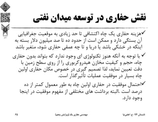 ‫ﻧﻔﺘﻲ‬ ‫ﻣﻴﺪان‬ ‫ﺗﻮﺳﻌﻪ‬ ‫در‬ ‫ﺣﻔﺎري‬ ‫ﻧﻘﺶ‬
‫ﺟﻐﺮاﻓﻴ‬ ‫ﻣﻮﻗﻌﻴﺖ‬ ‫ﺑﻪ‬ ‫زﻳﺎدي‬ ‫ﺣﺪ‬ ‫ﺗﺎ‬ ‫اﻛﺘﺸﺎﻓﻲ‬ ‫ﭼﺎه‬ ‫ﻳﻚ‬ ‫ﺣﻔﺎري‬ ‫ﻫﺰﻳﻨﻪ‬‫ﺎﻳﻲ‬
‫ﺑﺴ‬ ‫دﻻر‬ ‫ﻣﻴﻠﻴﻮن‬ ‫ﺻﺪ‬ ‫ﺗﺎ‬ ‫ده‬ ‫ﺣﺪود‬ ‫از‬ ‫اﺳﺖ‬ ‫ﻣﻤﻜﻦ‬ ‫و‬ ‫دارد‬ ‫ﺑﺴﺘﮕﻲ‬ ‫آن‬‫ﺑﻪ‬ ‫ﺘﻪ‬
‫ﻣﺘﻐﻴﺮ‬ ،‫ﺷﻮد‬ ‫ﺣﻔﺎري‬ ‫ﻋﻤﻘﻲ‬ ‫ﭼﻪ‬ ‫ﺗﺎ‬ ‫و‬ ‫درﻳﺎ‬ ‫ﻳﺎ‬ ‫ﺑﺎﺷﺪ‬ ‫ﺧﺸﻜﻲ‬ ‫در‬ ‫اﻳﻨﻜﻪ‬‫ﺑﺎﺷﺪ‬
‫ﺑﺪون‬ ‫ﺑﺘﻮاﻧﺪ‬ ‫ﻛﻪ‬ ‫ﻧﺪارد‬ ‫وﺟﻮد‬ ‫اي‬ ‫ﺗﻜﻨﻮﻟﻮژي‬ ‫ﻫﻨﻮز‬ ‫آﻧﻜﻪ‬ ‫ﺑﻪ‬ ‫ﺗﻮﺟﻪ‬ ‫ﺑﺎ‬‫ﺣﻔﺎري‬
‫ﺑﺎ‬ ‫زﻣﻴﻦ‬ ‫ﺳﻄﺢ‬ ‫روي‬ ‫از‬ ‫را‬ ‫ﻫﻴﺪروﻛﺮﺑﻮري‬ ‫ﻣﺨﺎزن‬ ‫ﻛﻴﻔﻴﺖ‬ ‫و‬ ‫ﺣﺠﻢ‬ ،‫ﭼﺎه‬
‫او‬ ‫ﺣﻔﺎري‬ ‫ﻣﻜﺎن‬ ‫ﺧﺼﻮص‬ ‫در‬ ‫ﮔﻴﺮي‬ ‫ﺗﺼﻤﻴﻢ‬ ‫ﻟﺬا‬ ،‫ﻧﻤﺎﻳﺪ‬ ‫ﺗﻌﻴﻴﻦ‬ ‫دﻗﺖ‬‫ﻟﻴﻦ‬
‫اﺳﺖ‬ ‫ﺗﺄﺛﻴﺮﮔﺬار‬ ‫ﻋﻤﻠﻴﺎت‬ ‫ﻣﻮﻓﻘﻴﺖ‬ ‫در‬ ‫ﺑﺴﻴﺎر‬ ‫ﭼﺎه‬.
‫ده‬ ‫از‬ ‫ﻛﻤﺘﺮ‬ ‫ﻣﻌﻤﻮل‬ ‫ﻃﻮر‬ ‫ﺑﻪ‬ ‫ﭼﺎه‬ ‫اوﻟﻴﻦ‬ ‫ﺣﻔﺎري‬ ‫در‬ ‫ﻣﻮﻓﻘﻴﺖ‬ ‫اﺣﺘﻤﺎل‬
‫اﺳﺖ‬ ‫درﺻﺪ‬. ‫اﻳﻨﺠ‬ ‫در‬ ‫ﻣﻮﻓﻘﻴﺖ‬ ‫ﻣﻔﻬﻮم‬ ‫از‬ ‫ﻣﺨﺘﻠﻔﻲ‬ ‫ﻫﺎي‬ ‫ﺑﺮداﺷﺖ‬ ‫اﻟﺒﺘﻪ‬‫ﺎ‬
‫دارد‬ ‫وﺟﻮد‬.
‫ﺗﺎﺑﺴﺘﺎن‬94-‫ح‬.‫اﻋﻠﻤﻲ‬‫ﻧﻴﺎ‬‫ﻳﻚ‬ ‫ﺣﻔﺎري‬ ‫ﻣﻬﻨﺪﺳﻲ‬)‫ﭘﻨﺠﻢ‬ ‫وﻳﺮاﻳﺶ‬(65
 