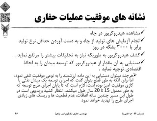 ‫ﺣﻔﺎري‬ ‫ﻋﻤﻠﻴﺎت‬ ‫ﻣﻮﻓﻘﻴﺖ‬ ‫ﻫﺎي‬ ‫ﻧﺸﺎﻧﻪ‬
‫ﭼﺎه‬ ‫در‬ ‫ﻫﻴﺪروﻛﺮﺑﻮر‬ ‫ﻣﺸﺎﻫﺪه‬
‫ﺗﻮﻟﻴﺪ‬ ‫ﻧﺮخ‬ ‫ﺣﺪاﻗﻞ‬ ‫آوردن‬ ‫دﺳﺖ‬ ‫ﺑﻪ‬ ‫و‬ ‫ﭼﺎه‬ ‫از‬ ‫ﺗﻮﻟﻴﺪ‬ ‫ﻫﺎي‬ ‫آزﻣﺎﻳﺶ‬ ‫اﻧﺠﺎم‬
‫ﺑﺎ‬ ‫ﺑﺮاﺑﺮ‬3000‫روز‬ ‫در‬ ‫ﺑﺸﻜﻪ‬
‫ﻣﺮ‬ ‫را‬ ‫ﺑﻴﺸﺘﺮ‬ ‫ﺗﺤﻘﻴﻘﺎت‬ ‫ﺑﻪ‬ ‫ﻧﻴﺎز‬ ‫ﻃﻮرﻳﻜﻪ‬ ‫ﺑﻪ‬ ‫ﻫﻴﺪروﻛﺮﺑﻮر‬ ‫ﻛﺸﻒ‬‫ﻧﻤﺎﻳﺪ‬ ‫ﺗﻔﻊ‬. 
‫ﻟﺤﺎ‬ ‫ﺑﻪ‬ ‫را‬ ‫ﻣﻴﺪان‬ ‫ﺗﻮﺳﻌﻪ‬ ‫ﻛﻪ‬ ‫ﻫﻴﺪروﻛﺮﺑﻮر‬ ‫از‬ ‫ﻣﻘﺪار‬ ‫آن‬ ‫ﺑﻪ‬ ‫دﺳﺘﻴﺎﺑﻲ‬‫ظ‬
‫ﻧﻤﺎﻳﺪ‬ ‫ﺗﻮﺟﻴﻪ‬ ‫اﻗﺘﺼﺎدي‬. 
‫ارزﺷﻤﻨﺪ‬ ‫ﻣﺎده‬ ‫اﻳﻦ‬ ‫ﺑﻪ‬ ‫دﺳﺘﻴﺎﺑﻲ‬ ‫ﻣﻴﺘﻮان‬ ‫ﻫﺮﭼﻨﺪ‬،‫ﻧﻤﻮد‬ ‫ﺗﻠﻘﻲ‬ ‫ﻣﻮﻓﻘﻴﺖ‬ ‫ﻧﻮﻋﻲ‬ ‫ﺑﻪ‬ ‫را‬
‫ﻧﻔﺘ‬ ‫ﻣﻴﺪان‬ ‫ﻳﻚ‬ ‫ﺗﻮﺳﻌﻪ‬ ‫اﺟﺮاي‬ ‫ﻛﻪ‬ ‫ﮔﻔﺖ‬ ‫ﺑﺘﻮان‬ ‫ﻗﻄﻊ‬ ‫ﻃﻮر‬ ‫ﺑﻪ‬ ‫آﻧﻜﻪ‬ ‫ﺑﺮاي‬ ‫اﻣﺎ‬‫ﻳﺎ‬ ‫ﻲ‬
‫ﺗﻮﺳﻌﻪ‬ ‫ﻃﺮح‬ ‫اﺟﺮاي‬ ‫ﭘﺎﻳﺎن‬ ‫ﺗﺎ‬ ‫ﻛﻪ‬ ‫اﺳﺖ‬ ‫ﻻزم‬ ،‫اﺳﺖ‬ ‫ﺑﻮده‬ ‫آﻣﻴﺰ‬ ‫ﻣﻮﻓﻘﻴﺖ‬ ‫ﮔﺎزي‬‫ﻛﻪ‬
‫ﻣﻌﻤﻮل‬ ‫ﻃﻮر‬ ‫ﺑﻪ‬15 ‫ﺗﺎ‬20 ‫در‬ ‫اﺳﺖ‬ ‫ﺑﺪﻳﻬﻲ‬ ‫و‬ ‫ﻛﺸﻴﺪ‬ ‫اﻧﺘﻈﺎر‬ ،‫ﻣﻴﻜﺸﺪ‬ ‫ﻃﻮل‬ ‫ﺳﺎل‬
‫زﻳﺎدي‬ ‫ﻫﺎي‬ ‫رﻳﺴﻚ‬ ‫و‬ ‫ﻫﺎ‬ ‫ﻗﻄﻌﻴﺖ‬ ‫ﻋﺪم‬ ،‫اﺗﻔﺎﻗﺎت‬ ‫ﺳﺎﻟﻪ‬ ‫ﭼﻨﺪﻳﻦ‬ ‫ﻣﺴﻴﺮ‬ ‫اﻳﻦ‬ ‫ﻃﻮل‬
‫ﻧﻤﻮد‬ ‫ﺧﻮاﻫﺪ‬ ‫ﺗﻬﺪﻳﺪ‬ ‫را‬ ‫ﻃﺮح‬ ‫اﺟﺮاي‬
‫ﺗﺎﺑﺴﺘﺎن‬94-‫ح‬.‫اﻋﻠﻤﻲ‬‫ﻧﻴﺎ‬‫ﻳﻚ‬ ‫ﺣﻔﺎري‬ ‫ﻣﻬﻨﺪﺳﻲ‬)‫ﭘﻨﺠﻢ‬ ‫وﻳﺮاﻳﺶ‬(66
 