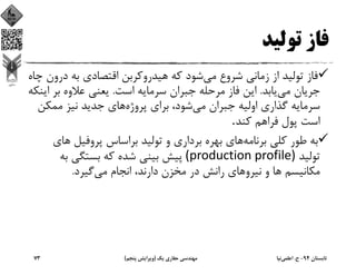 ‫ﺗﻮﻟﻴﺪ‬ ‫ﻓﺎز‬
‫ﻣﻲ‬ ‫ﺷﺮوع‬ ‫زﻣﺎﻧﻲ‬ ‫از‬ ‫ﺗﻮﻟﻴﺪ‬ ‫ﻓﺎز‬‫در‬ ‫ﺑﻪ‬ ‫اﻗﺘﺼﺎدي‬ ‫ﻫﻴﺪروﻛﺮﺑﻦ‬ ‫ﻛﻪ‬ ‫ﺷﻮد‬‫ﭼﺎه‬ ‫ون‬
‫ﻣﻲ‬ ‫ﺟﺮﻳﺎن‬‫ﻳﺎﺑﺪ‬.‫اﺳﺖ‬ ‫ﺳﺮﻣﺎﻳﻪ‬ ‫ﺟﺒﺮان‬ ‫ﻣﺮﺣﻠﻪ‬ ‫ﻓﺎز‬ ‫اﻳﻦ‬.‫ﺑﺮ‬ ‫ﻋﻼوه‬ ‫ﻳﻌﻨﻲ‬‫اﻳﻨﻜﻪ‬
‫ﻣﻲ‬ ‫ﺟﺒﺮان‬ ‫اوﻟﻴﻪ‬ ‫ﮔﺬاري‬ ‫ﺳﺮﻣﺎﻳﻪ‬‫ﭘﺮوژه‬ ‫ﺑﺮاي‬ ،‫ﺷﻮد‬‫ﻣﻤﻜ‬ ‫ﻧﻴﺰ‬ ‫ﺟﺪﻳﺪ‬ ‫ﻫﺎي‬‫ﻦ‬
‫ﻛﻨﺪ‬ ‫ﻓﺮاﻫﻢ‬ ‫ﭘﻮل‬ ‫اﺳﺖ‬.
‫ﺑﺮﻧﺎﻣﻪ‬ ‫ﻛﻠﻲ‬ ‫ﻃﻮر‬ ‫ﺑﻪ‬‫ﭘﺮوﻓﻴﻞ‬ ‫ﺑﺮاﺳﺎس‬ ‫ﺗﻮﻟﻴﺪ‬ ‫و‬ ‫ﺑﺮداري‬ ‫ﺑﻬﺮه‬ ‫ﻫﺎي‬‫ﻫ‬‫ﺎي‬
‫ﺗﻮﻟﻴﺪ‬(production profile) ‫ﺑﻪ‬ ‫ﺑﺴﺘﮕﻲ‬ ‫ﻛﻪ‬ ‫ﺷﺪه‬ ‫ﺑﻴﻨﻲ‬ ‫ﭘﻴﺶ‬
‫ﻣﻲ‬ ‫اﻧﺠﺎم‬ ،‫دارﻧﺪ‬ ‫ﻣﺨﺰن‬ ‫در‬ ‫راﻧﺶ‬ ‫ﻧﻴﺮوﻫﺎي‬ ‫و‬ ‫ﻫﺎ‬ ‫ﻣﻜﺎﻧﻴﺴﻢ‬‫ﮔﻴﺮد‬.
‫ﺗﺎﺑﺴﺘﺎن‬94-‫ح‬.‫اﻋﻠﻤﻲ‬‫ﻧﻴﺎ‬‫ﻳﻚ‬ ‫ﺣﻔﺎري‬ ‫ﻣﻬﻨﺪﺳﻲ‬)‫ﭘﻨﺠﻢ‬ ‫وﻳﺮاﻳﺶ‬(73
 