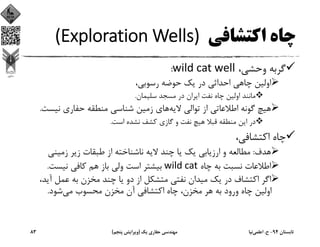 ‫اﻛﺘﺸﺎﻓﻲ‬ ‫ﭼﺎه‬(Exploration Wells) 
،‫وﺣﺸﻲ‬ ‫ﮔﺮﺑﻪ‬wild cat well:
،‫رﺳﻮﺑﻲ‬ ‫ﺣﻮﺿﻪ‬ ‫ﻳﻚ‬ ‫در‬ ‫اﺣﺪاﺛﻲ‬ ‫ﭼﺎﻫﻲ‬ ‫اوﻟﻴﻦ‬
‫ﺳﻠﻴﻤﺎن‬ ‫ﻣﺴﺠﺪ‬ ‫در‬ ‫اﻳﺮان‬ ‫ﻧﻔﺖ‬ ‫ﭼﺎه‬ ‫اوﻟﻴﻦ‬ ‫ﻣﺎﻧﻨﺪ‬.
‫ﻻﻳﻪ‬ ‫ﺗﻮاﻟﻲ‬ ‫از‬ ‫اﻃﻼﻋﺎﺗﻲ‬ ‫ﮔﻮﻧﻪ‬ ‫ﻫﻴﭻ‬‫ﻧﻴﺴ‬ ‫ﺣﻔﺎري‬ ‫ﻣﻨﻄﻘﻪ‬ ‫ﺷﻨﺎﺳﻲ‬ ‫زﻣﻴﻦ‬ ‫ﻫﺎي‬‫ﺖ‬.
‫اﺳﺖ‬ ‫ﻧﺸﺪه‬ ‫ﻛﺸﻒ‬ ‫ﮔﺎزي‬ ‫و‬ ‫ﻧﻔﺖ‬ ‫ﻫﻴﭻ‬ ‫ﻗﺒﻼ‬ ‫ﻣﻨﻄﻘﻪ‬ ‫اﻳﻦ‬ ‫در‬.
،‫اﻛﺘﺸﺎﻓﻲ‬ ‫ﭼﺎه‬
‫ﻫﺪف‬:‫زﻣﻴﻨﻲ‬ ‫زﻳﺮ‬ ‫ﻃﺒﻘﺎت‬ ‫از‬ ‫ﻧﺎﺷﻨﺎﺧﺘﻪ‬ ‫ﻻﻳﻪ‬ ‫ﭼﻨﺪ‬ ‫ﻳﺎ‬ ‫ﻳﻚ‬ ‫ارزﻳﺎﺑﻲ‬ ‫و‬ ‫ﻣﻄﺎﻟﻌﻪ‬
‫ﭼﺎه‬ ‫ﺑﻪ‬ ‫ﻧﺴﺒﺖ‬ ‫اﻃﻼﻋﺎت‬wild cat‫ﻧﻴﺴﺖ‬ ‫ﻛﺎﻓﻲ‬ ‫ﻫﻢ‬ ‫ﺑﺎز‬ ‫وﻟﻲ‬ ‫اﺳﺖ‬ ‫ﺑﻴﺸﺘﺮ‬.
‫آﻳ‬ ‫ﻋﻤﻞ‬ ‫ﺑﻪ‬ ‫ﻣﺨﺰن‬ ‫ﭼﻨﺪ‬ ‫ﻳﺎ‬ ‫دو‬ ‫از‬ ‫ﻣﺘﺸﻜﻞ‬ ‫ﻧﻔﺘﻲ‬ ‫ﻣﻴﺪان‬ ‫ﻳﻚ‬ ‫در‬ ‫اﻛﺘﺸﺎف‬ ‫اﮔﺮ‬،‫ﺪ‬
‫ﺷﻮد‬‫ﻣﻲ‬ ‫ﻣﺤﺴﻮب‬ ‫ﻣﺨﺰن‬ ‫آن‬ ‫اﻛﺘﺸﺎﻓﻲ‬ ‫ﭼﺎه‬ ،‫ﻣﺨﺰن‬ ‫ﻫﺮ‬ ‫ﺑﻪ‬ ‫ورود‬ ‫ﭼﺎه‬ ‫اوﻟﻴﻦ‬.
‫ﺗﺎﺑﺴﺘﺎن‬94-‫ح‬.‫اﻋﻠﻤﻲ‬‫ﻧﻴﺎ‬‫ﻳﻚ‬ ‫ﺣﻔﺎري‬ ‫ﻣﻬﻨﺪﺳﻲ‬)‫ﭘﻨﺠﻢ‬ ‫وﻳﺮاﻳﺶ‬(83
 
