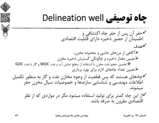 ‫ﺗﻮﺻﻴﻔﻲ‬ ‫ﭼﺎه‬Delineation well
‫و‬ ‫اﻛﺘﺸﺎﻓﻲ‬ ‫ﭼﺎه‬ ‫ﺣﻔﺮ‬ ‫از‬ ‫ﭘﺲ‬ ‫آن‬ ‫ﺣﻔﺮ‬
‫اﻗﺘﺼﺎدي‬ ‫ﻗﺎﺑﻠﻴﺖ‬ ‫داراي‬ ‫ذﺧﻴﺮه‬ ‫ﺣﻀﻮر‬ ‫از‬ ‫اﻃﻤﻴﻨﺎن‬
‫ﻫﺪف‬
‫ﻣﺮز‬ ‫از‬ ‫آﮔﺎﻫﻲ‬،‫ﻣﺨﺰن‬ ‫ﻣﺤﺪوده‬ ‫و‬ ‫ﺟﺎﻧﺒﻲ‬ ‫ﻫﺎي‬
‫ﻣﺨﺰن‬ ‫ذﺧﻴﺮه‬ ‫ﮔﺴﺘﺮش‬ ‫ﭼﮕﻮﻧﮕﻲ‬ ‫و‬ ‫ذﺧﻴﺮه‬ ‫ﻣﻘﺪار‬ ‫ﺗﻌﻴﻴﻦ‬
‫ﻧﻔﺖ‬ ‫و‬ ‫آب‬ ‫ﺗﻤﺎس‬ ‫ﺳﻄﺢ‬ ‫از‬ ‫اﺳﺘﻔﺎده‬ ‫ﺑﺎ‬ ‫ﻣﺨﺰن‬ ‫ﻧﻔﺖ‬ ‫ﺣﺠﻢ‬ ‫ﺗﺨﻤﻴﻦ‬WOC‫ﻧﻔﺖ‬ ‫ﺑﺎ‬ ‫ﮔﺎز‬ ‫و‬GOC
‫ﭼﺎه‬ ‫ﺗﻌﺪاد‬ ‫ﺗﻌﻴﻴﻦ‬‫ﺑﺮداري‬ ‫ﺑﻬﺮه‬ ‫ﺑﺮاي‬ ‫ﻻزم‬ ‫ﻫﺎي‬
‫ﭼﺎه‬‫ﺗﻜ‬ ‫ﻣﻨﻈﻮر‬ ‫ﺑﻪ‬ ‫ﮔﺎز‬ ‫و‬ ‫ﻧﻔﺖ‬ ‫ﻣﺨﺎزن‬ ‫وﺟﻮد‬ ‫از‬ ‫ﻗﻄﻌﻴﺖ‬ ‫ﭘﺲ‬ ‫ﻛﻪ‬ ‫ﻫﺴﺘﻨﺪ‬ ‫ﻫﺎي‬‫ﻤﻴﻞ‬
‫ﺳﺎزﻧﺪ‬ ‫ﺷﻨﺎﺳﺎﻳﻲ‬ ‫و‬ ‫ﻣﻬﻨﺪﺳﻲ‬ ‫اﻃﻼﻋﺎت‬‫ﺣﻔﺮ‬ ‫ﻣﺨﺰن‬ ‫ﺳﻴﺎل‬ ‫ﺧﺼﻮﺻﻴﺎت‬ ‫و‬ ‫ﻫﺎ‬
‫ﻣﻴﺸﻮﻧﺪ‬.
‫ﻧﻈﺮ‬ ‫از‬ ‫ﻛﻪ‬ ‫ﻣﻮاردي‬ ‫در‬ ‫ﻣﮕﺮ‬ ‫ﻣﻴﺸﻮد‬ ‫اﺳﺘﻔﺎده‬ ‫ﺗﻮﻟﻴﺪ‬ ‫ﺑﺮاي‬ ‫ﻛﻤﺘﺮ‬ ‫ﭼﺎه‬ ‫اﻳﻦ‬ ‫از‬
‫ﺑﺎﺷﺪ‬ ‫ﺻﺮﻓﻪ‬ ‫ﺑﻪ‬ ‫ﻣﻘﺮون‬ ‫اﻗﺘﺼﺎدي‬.
‫ﺗﺎﺑﺴﺘﺎن‬94-‫ح‬.‫اﻋﻠﻤﻲ‬‫ﻧﻴﺎ‬‫ﻳﻚ‬ ‫ﺣﻔﺎري‬ ‫ﻣﻬﻨﺪﺳﻲ‬)‫ﭘﻨﺠﻢ‬ ‫وﻳﺮاﻳﺶ‬(84
 