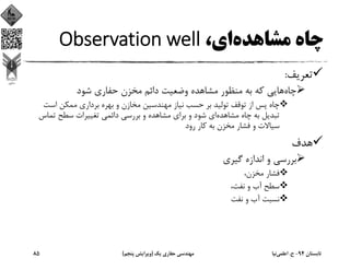 ،‫اي‬‫ﻣﺸﺎﻫﺪه‬ ‫ﭼﺎه‬Observation well
‫ﺗﻌﺮﻳﻒ‬:
‫ﭼﺎه‬‫ﺷﻮد‬ ‫ﺣﻔﺎري‬ ‫ﻣﺨﺰن‬ ‫داﺋﻢ‬ ‫وﺿﻌﻴﺖ‬ ‫ﻣﺸﺎﻫﺪه‬ ‫ﻣﻨﻈﻮر‬ ‫ﺑﻪ‬ ‫ﻛﻪ‬ ‫ﻫﺎﻳﻲ‬
‫اﺳﺖ‬ ‫ﻣﻤﻜﻦ‬ ‫ﺑﺮداري‬ ‫ﺑﻬﺮه‬ ‫و‬ ‫ﻣﺨﺎزن‬ ‫ﻣﻬﻨﺪﺳﻴﻦ‬ ‫ﻧﻴﺎز‬ ‫ﺣﺴﺐ‬ ‫ﺑﺮ‬ ‫ﺗﻮﻟﻴﺪ‬ ‫ﺗﻮﻗﻒ‬ ‫از‬ ‫ﭘﺲ‬ ‫ﭼﺎه‬
‫ﻣﺸﺎﻫﺪه‬ ‫ﭼﺎه‬ ‫ﺑﻪ‬ ‫ﺗﺒﺪﻳﻞ‬‫ﺗﻤﺎس‬ ‫ﺳﻄﺢ‬ ‫ﺗﻐﻴﻴﺮات‬ ‫داﺋﻤﻲ‬ ‫ﺑﺮرﺳﻲ‬ ‫و‬ ‫ﻣﺸﺎﻫﺪه‬ ‫ﺑﺮاي‬ ‫و‬ ‫ﺷﻮد‬ ‫اي‬
‫رود‬ ‫ﻛﺎر‬ ‫ﺑﻪ‬ ‫ﻣﺨﺰن‬ ‫ﻓﺸﺎر‬ ‫و‬ ‫ﺳﻴﺎﻻت‬
‫ﻫﺪف‬
‫ﮔﻴﺮي‬ ‫اﻧﺪازه‬ ‫و‬ ‫ﺑﺮرﺳﻲ‬
،‫ﻣﺨﺰن‬ ‫ﻓﺸﺎر‬
،‫ﻧﻔﺖ‬ ‫و‬ ‫آب‬ ‫ﺳﻄﺢ‬
‫ﻧﻔﺖ‬ ‫و‬ ‫آب‬ ‫ﻧﺴﺒﺖ‬
‫ﺗﺎﺑﺴﺘﺎن‬94-‫ح‬.‫اﻋﻠﻤﻲ‬‫ﻧﻴﺎ‬‫ﻳﻚ‬ ‫ﺣﻔﺎري‬ ‫ﻣﻬﻨﺪﺳﻲ‬)‫ﭘﻨﺠﻢ‬ ‫وﻳﺮاﻳﺶ‬(85
 