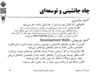 ‫ﺗﻮﺳﻌﻪ‬ ‫و‬ ‫ﺟﺎﻧﺸﻴﻨﻲ‬ ‫ﭼﺎه‬‫اي‬
‫ﺟﺎﻧﺸﻴﻨﻲ‬ ‫ﭼﺎه‬
‫ﺷﻮد‬‫ﻣﻲ‬ ‫ﺣﻔﺮ‬ ‫ﻧﺒﺎﺷﺪ‬ ‫ﻗﺒﻠﻲ‬ ‫ﭼﺎه‬ ‫از‬ ‫ﺑﺮداري‬ ‫ﺑﻬﺮه‬ ‫اﻣﻜﺎن‬ ‫ﻛﻪ‬ ‫ﻣﻮاﻗﻌﻲ‬.
،‫ﮔﻞ‬ ‫ﻧﺎﻣﻨﺎﺳﺐ‬ ‫ﺑﺮﻧﺎﻣﻪ‬ ‫ﻳﺎ‬ ‫و‬ ‫ﺣﻔﺎري‬ ‫ﺑﺪ‬ ‫دﺳﺘﻮراﻟﻌﻤﻞ‬ ‫ﻋﻠﺖ‬ ‫ﺑﻪ‬ ‫ﻛﻪ‬ ‫ﻫﻨﮕﺎﻣﻲ‬ ‫ﻣﺜﻼ‬
‫ﻟﻮﻟﻪ‬ ‫رﺷﺘﻪ‬‫ﻣﻲ‬ ‫ﮔﻴﺮ‬ ‫ﭼﺎه‬ ‫در‬ ‫ﭼﺎه‬ ‫درون‬ ‫ﻫﺎي‬،‫ﺑﺎﺷﺪ‬ ‫ﻧﺎﻣﻮﻓﻖ‬ ‫ﻳﺎﺑﻲ‬ ‫ﻣﺎﻧﺪه‬ ‫ﻋﻤﻠﻴﺎت‬ ‫و‬ ‫اﻓﺘﺪ‬
‫ﻣﺎﻧﺪه‬ ‫ﻛﻨﺎر‬ ‫از‬ ‫را‬ ‫ﭼﺎه‬ ،‫ﭼﺎه‬ ‫اﻧﺤﺮاف‬ ‫وﺳﻴﻠﻪ‬ ‫ﺑﻪ‬ ‫و‬ ‫ﻛﺮده‬ ‫ﺳﻴﻤﺎن‬ ‫را‬ ‫ﻗﺒﻠﻲ‬ ‫ﭼﺎه‬ ‫ﻋﻤﻘﻲ‬ ‫ﻳﻚ‬ ‫از‬
‫ﻛﻨﻴﻢ‬ ‫ﺣﻔﺎري‬.‫اﺻﻄﻼح‬ ‫در‬ ‫را‬ ‫ﻋﻤﻞ‬ ‫اﻳﻦ‬side tracking‫ﻣﻲ‬‫ﮔﻮﻳﻨﺪ‬.
،‫اي‬‫ﺗﻮﺳﻌﻪ‬ ‫ﭼﺎه‬Development Wells
‫ﭼﺎه‬ ‫ﺣﻔﺎري‬ ‫از‬ ‫ﭘﺲ‬‫ﻗ‬ ‫داراي‬ ‫ذﺧﻴﺮه‬ ‫ﺗﺎﻳﻴﺪ‬ ‫ﺿﻤﻦ‬ ‫و‬ ‫ﺗﻮﺻﻴﻔﻲ‬ ‫و‬ ‫اﻛﺘﺸﺎﻓﻲ‬ ‫ﻫﺎي‬‫ﺎﺑﻠﻴﺖ‬
‫ﭼﺎه‬ ‫ﺣﻔﺮ‬ ‫ﺑﻪ‬ ‫اﻗﺪام‬ ،‫ﻣﺨﺰن‬ ‫اﻗﺘﺼﺎدي‬‫ﺗﻮﺳﻌﻪ‬ ‫ﻫﺎي‬‫ﺷﻮد‬‫ﻣﻲ‬ ‫اي‬.
‫ﭼﺎه‬ ‫ﺗﻮﺳﻂ‬ ‫ﻋﻤﺪﺗﺎ‬ ‫ﻣﺨﺰن‬ ‫از‬ ‫ﮔﺎز‬ ‫و‬ ‫ﻧﻔﺖ‬ ‫اﺳﺘﺨﺮاج‬‫ﺗﻮﺳﻌﻪ‬ ‫ﻫﺎي‬‫ﮔﻴ‬‫ﻣﻲ‬ ‫ﺻﻮرت‬ ‫اي‬‫ﺮد‬.
‫ﭼﺎه‬ ‫از‬ ‫ﺑﻬﺮﺑﺮداري‬ ‫ﺗﻮﺳﻌﻪ‬ ‫ﻣﻨﻈﻮر‬ ‫ﺑﻪ‬‫ﭼﺎه‬ ‫ﻫﻤﭽﻨﻴﻦ‬ ‫و‬ ‫ﺷﺪه‬ ‫ﻛﺸﻒ‬ ‫ﻫﺎي‬‫ﺗﺰرﻳﻘ‬ ‫ﻫﺎي‬‫ﻲ‬
‫ﻣﻲ‬ ‫ﺣﻔﺮ‬ ‫ﻣﺨﺰن‬ ‫درون‬ ‫ﺑﻪ‬ ‫ﻣﺨﺘﻠﻒ‬ ‫ﺳﻴﺎﻻت‬ ‫ﺗﺰرﻳﻖ‬ ‫ﺟﻬﺖ‬‫ﺷﻮﻧﺪ‬.
‫ﭼﺎه‬ ‫اﻳﻦ‬‫ﻣﻴﺸﻮﻧﺪ‬ ‫ﺣﻔﺮ‬ ‫ﻣﺨﺰن‬ ‫ﻳﻚ‬ ‫از‬ ‫ﺗﻮﻟﻴﺪ‬ ‫رﻳﺰي‬ ‫ﺑﺮﻧﺎﻣﻪ‬ ‫از‬ ‫ﺑﻌﺪ‬ ‫ﻫﺎ‬.
‫ﺗﺎﺑﺴﺘﺎن‬94-‫ح‬.‫اﻋﻠﻤﻲ‬‫ﻧﻴﺎ‬‫ﻳﻚ‬ ‫ﺣﻔﺎري‬ ‫ﻣﻬﻨﺪﺳﻲ‬)‫ﭘﻨﺠﻢ‬ ‫وﻳﺮاﻳﺶ‬(86
 